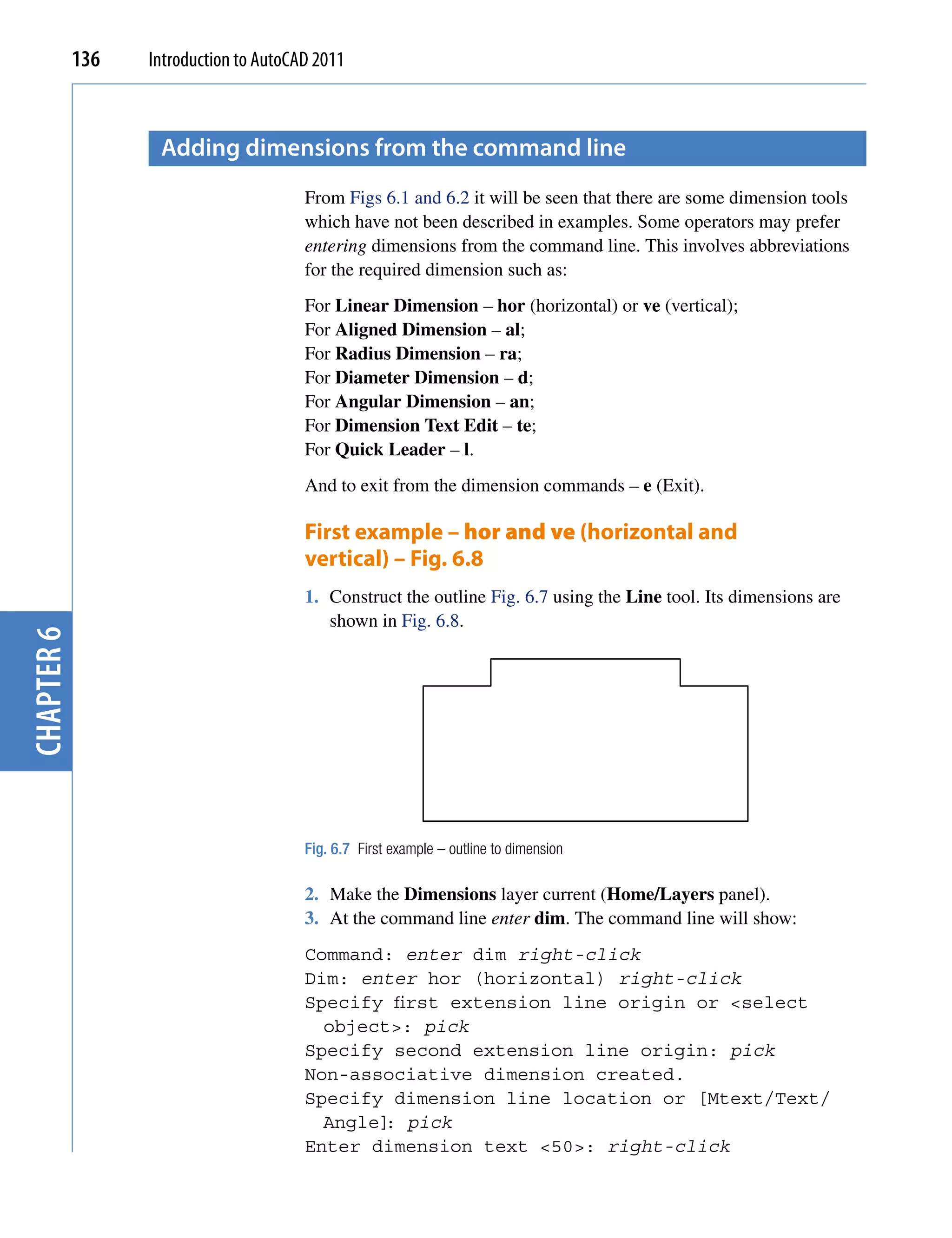 136   Introduction to AutoCAD 2011



                   Adding dimensions from the command line
                                        From Figs 6.1 and 6.2 it will be seen that there are some dimension tools
                                        which have not been described in examples. Some operators may prefer
                                        entering dimensions from the command line. This involves abbreviations
                                        for the required dimension such as:
                                        For Linear Dimension – hor (horizontal) or ve (vertical);
                                        For Aligned Dimension – al;
                                        For Radius Dimension – ra;
                                        For Diameter Dimension – d;
                                        For Angular Dimension – an;
                                        For Dimension Text Edit – te;
                                        For Quick Leader – l.
                                        And to exit from the dimension commands – e (Exit).

                                        First example – hor and ve (horizontal and
                                        vertical) – Fig. 6.8
                                        1. Construct the outline Fig. 6.7 using the Line tool. Its dimensions are
                                           shown in Fig. 6.8.
chapter 6




                                        Fig. 6.7 First example – outline to dimension

                                        2. Make the Dimensions layer current (Home/Layers panel).
                                        3. At the command line enter dim. The command line will show:
                                        Command: enter dim right-click
                                        Dim: enter hor (horizontal) right-click
                                        Specify first extension line origin or <select
                                          object>: pick
                                        Specify second extension line origin: pick
                                        Non-associative dimension created.
                                        Specify dimension line location or [Mtext/Text/
                                          Angle] pick
                                                :
                                        Enter dimension text <50>: right-click
 