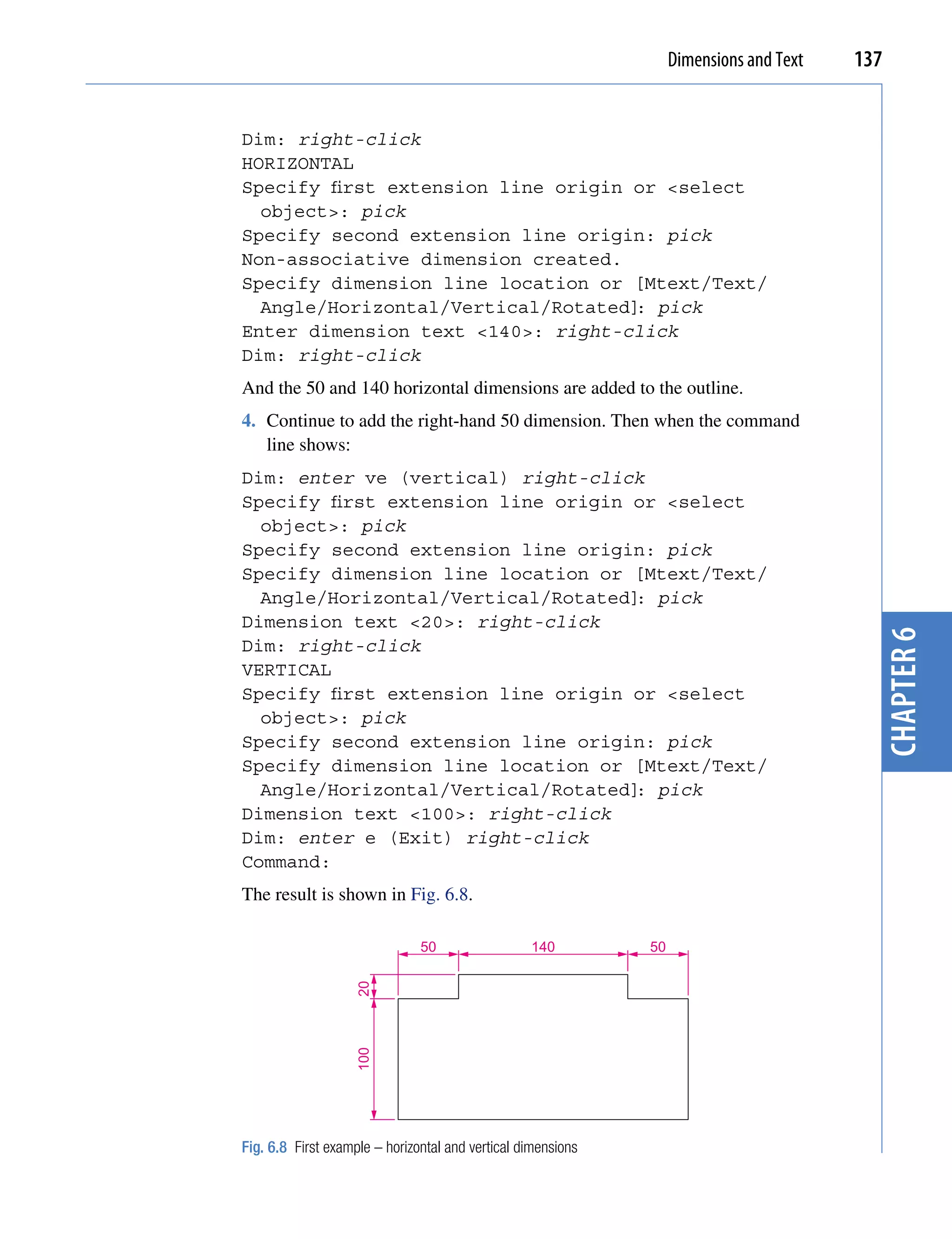 Dimensions and Text   137


Dim: right-click
HORIZONTAL
Specify first extension line origin or <select
  object>: pick
Specify second extension line origin: pick
Non-associative dimension created.
Specify dimension line location or [Mtext/Text/
  Angle/Horizontal/Vertical/Rotated] pick
                                    :
Enter dimension text <140>: right-click
Dim: right-click
And the 50 and 140 horizontal dimensions are added to the outline.
4. Continue to add the right-hand 50 dimension. Then when the command
   line shows:
Dim: enter ve (vertical) right-click
Specify first extension line origin or <select
  object>: pick
Specify second extension line origin: pick
Specify dimension line location or [Mtext/Text/
  Angle/Horizontal/Vertical/Rotated] pick
                                    :
Dimension text <20>: right-click




                                                                                           chapter 6
Dim: right-click
VERTICAL
Specify first extension line origin or <select
  object>: pick
Specify second extension line origin: pick
Specify dimension line location or [Mtext/Text/
  Angle/Horizontal/Vertical/Rotated] pick
                                    :
Dimension text <100>: right-click
Dim: enter e (Exit) right-click
Command:
The result is shown in Fig. 6.8.

                               50                 140         50
                   20
                   100




Fig. 6.8 First example – horizontal and vertical dimensions
 