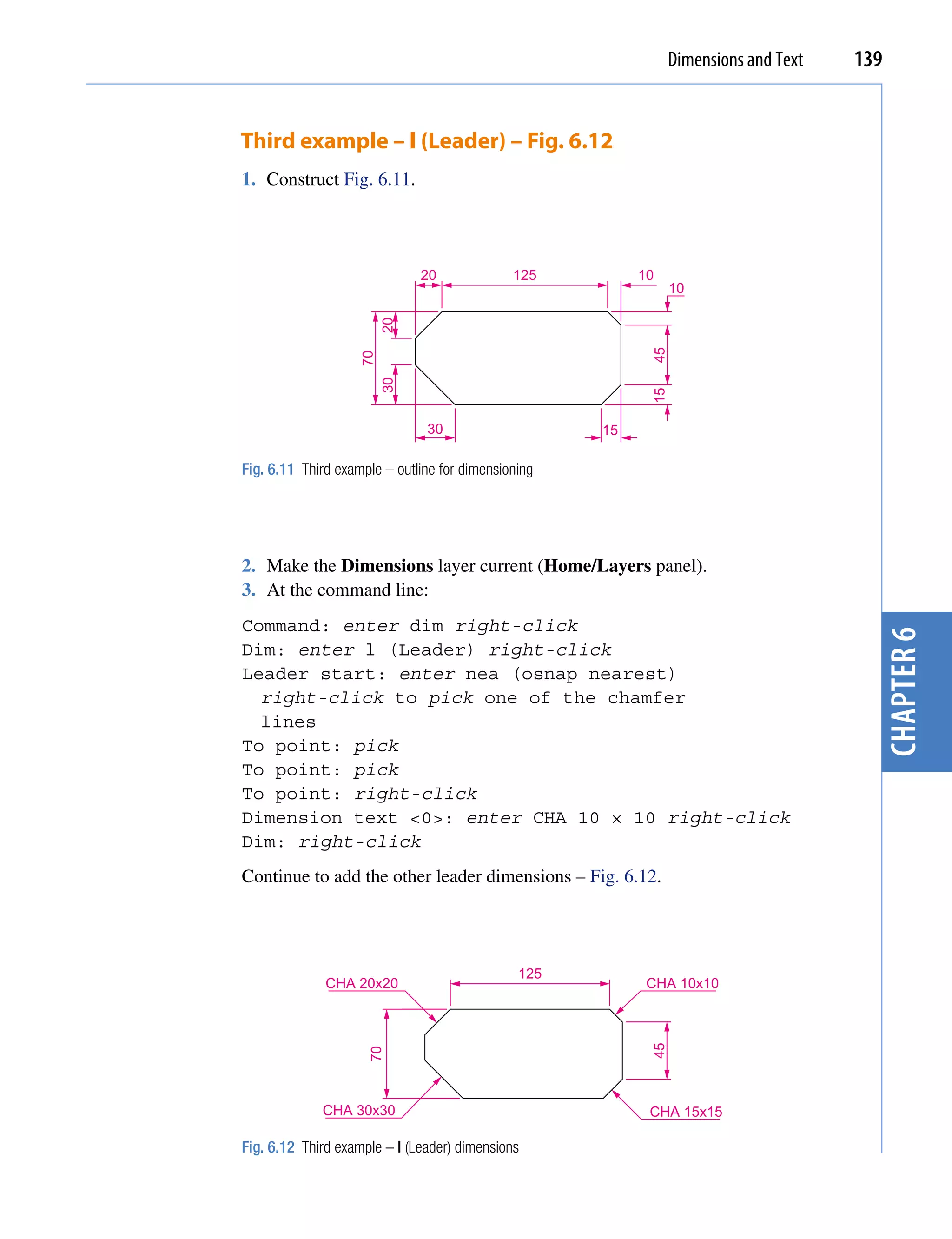 Dimensions and Text   139


Third example – l (Leader) – Fig. 6.12
1. Construct Fig. 6.11.




                              20              125         10
                                                                10




                         20




                                                           45
                    70
                         30




                                                           15
                               30                    15

Fig. 6.11 Third example – outline for dimensioning




2. Make the Dimensions layer current (Home/Layers panel).
3. At the command line:
Command: enter dim right-click




                                                                                        chapter 6
Dim: enter l (Leader) right-click
Leader start: enter nea (osnap nearest)
  right-click to pick one of the chamfer
  lines
To point: pick
To point: pick
To point: right-click
Dimension text <0>: enter CHA 10 × 10 right-click
Dim: right-click
Continue to add the other leader dimensions – Fig. 6.12.




                                               125
              CHA 20x20                                    CHA 10x10
                                                           45
                     70




             CHA 30x30                                     CHA 15x15

Fig. 6.12 Third example – l (Leader) dimensions
 