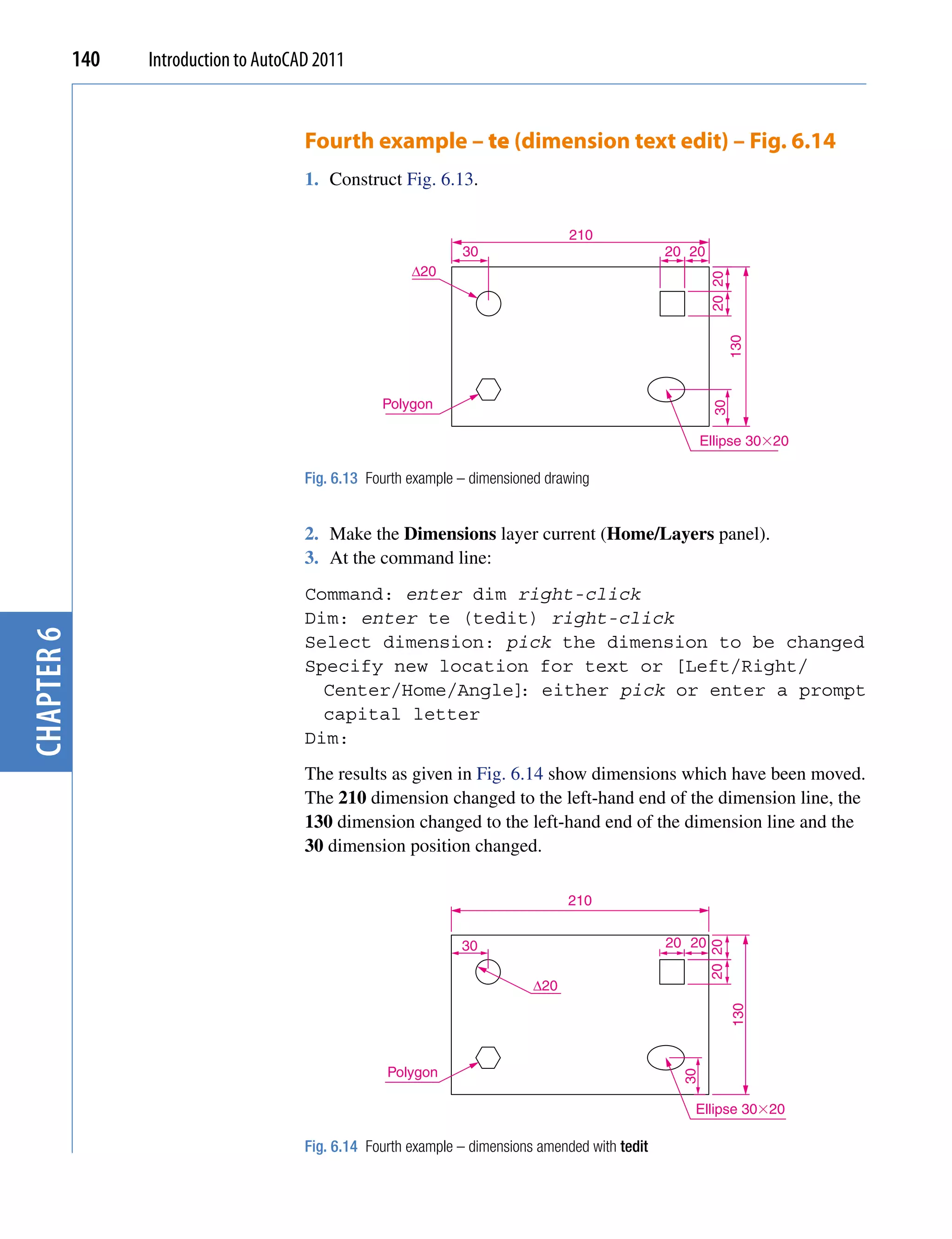140   Introduction to AutoCAD 2011


                                        Fourth example – te (dimension text edit) – Fig. 6.14
                                        1. Construct Fig. 6.13.

                                                                                   210
                                                                 30                                20 20
                                                         ∆20




                                                                                                           20 20
                                                                                                                   130
                                                    Polygon




                                                                                                           30
                                                                                                          Ellipse 30�20

                                        Fig. 6.13 Fourth example – dimensioned drawing


                                        2. Make the Dimensions layer current (Home/Layers panel).
                                        3. At the command line:
                                        Command: enter dim right-click
                                        Dim: enter te (tedit) right-click
chapter 6




                                        Select dimension: pick the dimension to be changed
                                        Specify new location for text or [Left/Right/
                                          Center/Home/Angle] either pick or enter a prompt
                                                            :
                                          capital letter
                                        Dim:
                                        The results as given in Fig. 6.14 show dimensions which have been moved.
                                        The 210 dimension changed to the left-hand end of the dimension line, the
                                        130 dimension changed to the left-hand end of the dimension line and the
                                        30 dimension position changed.

                                                                                   210


                                                                 30                                20 20
                                                                                                           20 20




                                                                             ∆20
                                                                                                                   130




                                                     Polygon
                                                                                                     30




                                                                                                      Ellipse 30�20

                                        Fig. 6.14 Fourth example – dimensions amended with tedit
 