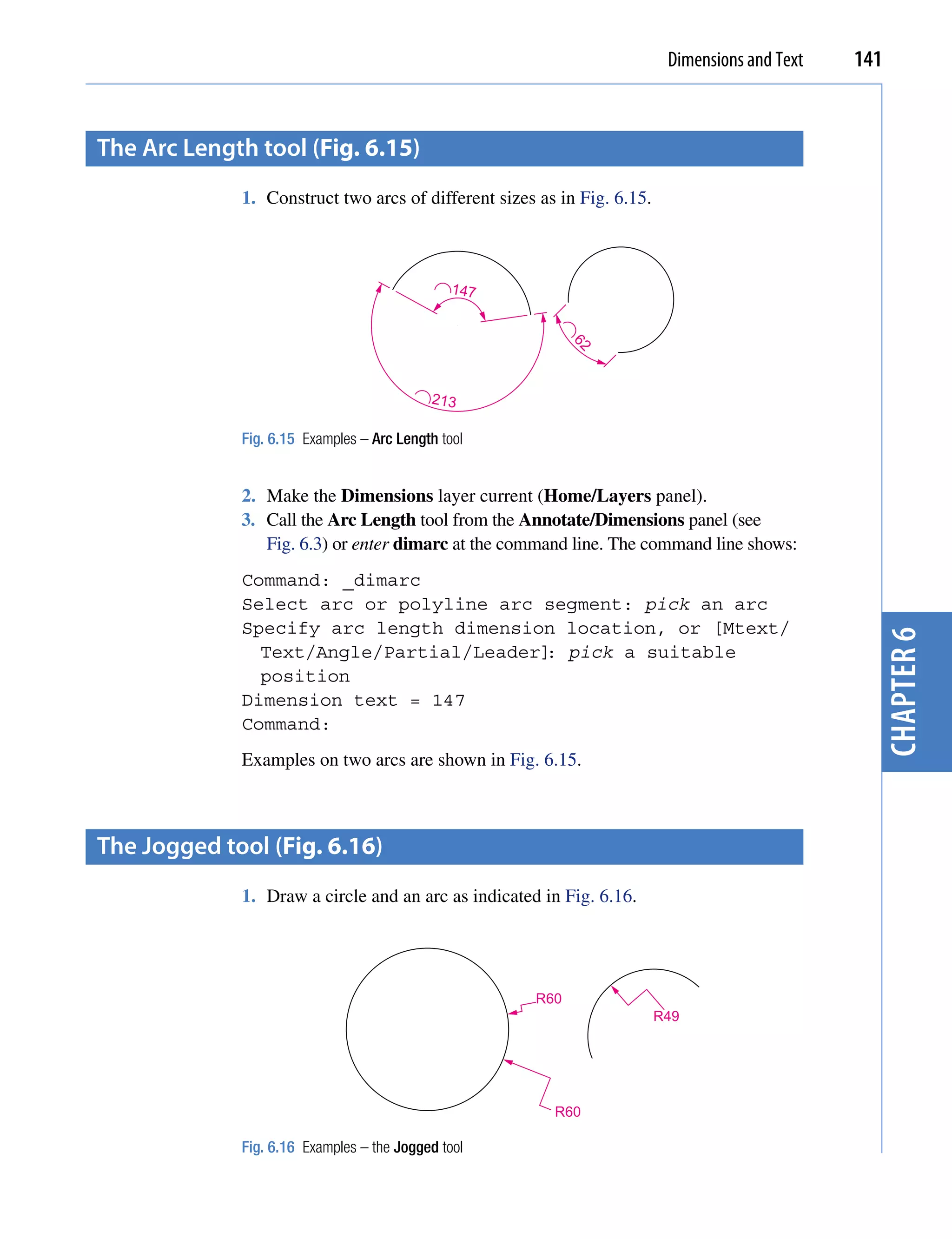 Dimensions and Text   141


the Arc Length tool (Fig. 6.15)
             1. Construct two arcs of different sizes as in Fig. 6.15.



                                               147




                                                           62
                                           213

             Fig. 6.15 Examples – Arc Length tool


             2. Make the Dimensions layer current (Home/Layers panel).
             3. Call the Arc Length tool from the Annotate/Dimensions panel (see
                Fig. 6.3) or enter dimarc at the command line. The command line shows:
             Command: _dimarc
             Select arc or polyline arc segment: pick an arc
             Specify arc length dimension location, or [Mtext/




                                                                                                  chapter 6
               Text/Angle/Partial/Leader] pick a suitable
                                         :
               position
             Dimension text = 147
             Command:
             Examples on two arcs are shown in Fig. 6.15.



the Jogged tool (Fig. 6.16)
             1. Draw a circle and an arc as indicated in Fig. 6.16.




                                                     R60
                                                                         R49




                                                        R60

             Fig. 6.16 Examples – the Jogged tool
 