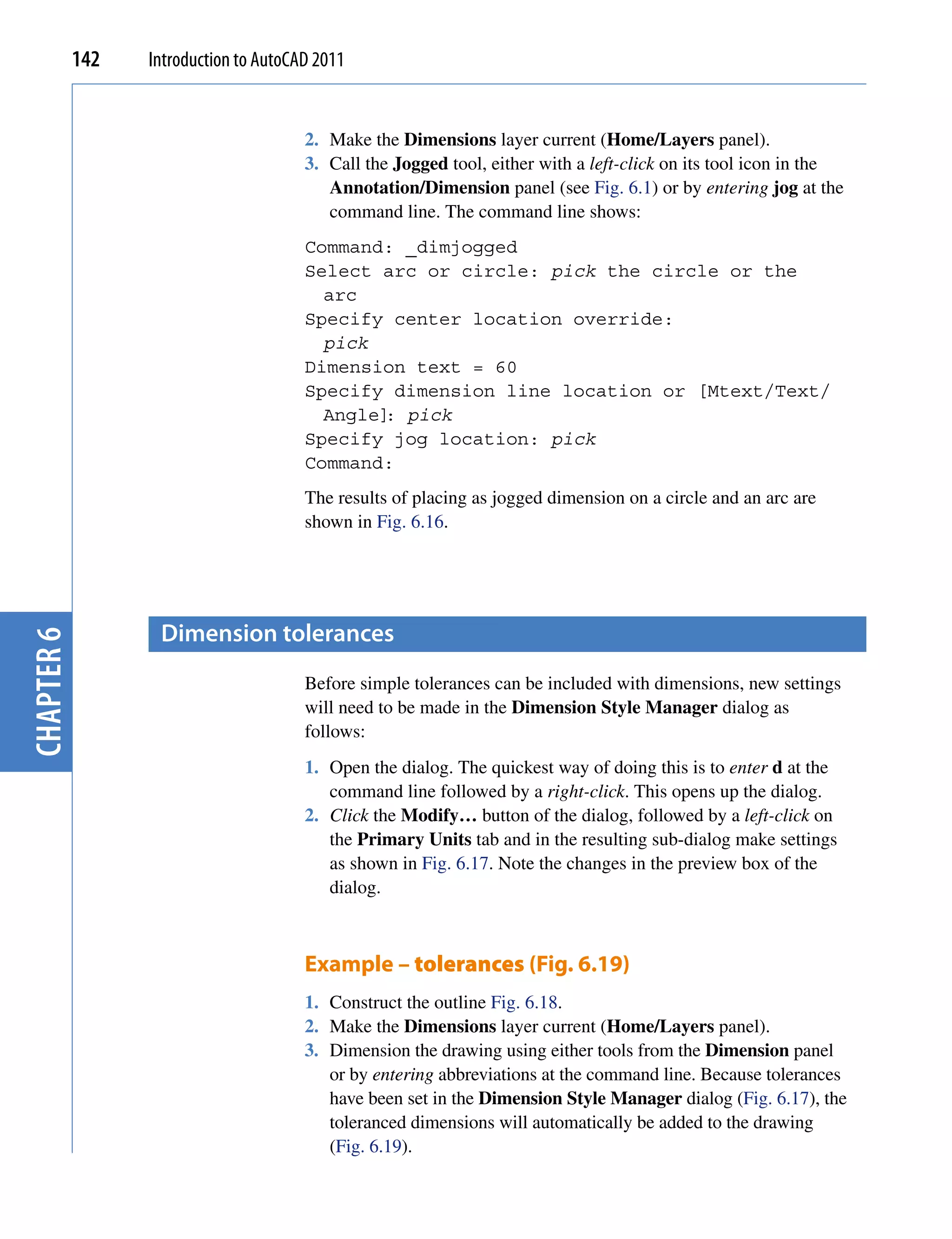142   Introduction to AutoCAD 2011


                                        2. Make the Dimensions layer current (Home/Layers panel).
                                        3. Call the Jogged tool, either with a left-click on its tool icon in the
                                           Annotation/Dimension panel (see Fig. 6.1) or by entering jog at the
                                           command line. The command line shows:
                                        Command: _dimjogged
                                        Select arc or circle: pick the circle or the
                                          arc
                                        Specify center location override:
                                          pick
                                        Dimension text = 60
                                        Specify dimension line location or [Mtext/Text/
                                          Angle] pick
                                                :
                                        Specify jog location: pick
                                        Command:
                                        The results of placing as jogged dimension on a circle and an arc are
                                        shown in Fig. 6.16.




                   Dimension tolerances
chapter 6




                                        Before simple tolerances can be included with dimensions, new settings
                                        will need to be made in the Dimension Style Manager dialog as
                                        follows:
                                        1. Open the dialog. The quickest way of doing this is to enter d at the
                                           command line followed by a right-click. This opens up the dialog.
                                        2. Click the Modify… button of the dialog, followed by a left-click on
                                           the Primary Units tab and in the resulting sub-dialog make settings
                                           as shown in Fig. 6.17. Note the changes in the preview box of the
                                           dialog.



                                        Example – tolerances (Fig. 6.19)
                                        1. Construct the outline Fig. 6.18.
                                        2. Make the Dimensions layer current (Home/Layers panel).
                                        3. Dimension the drawing using either tools from the Dimension panel
                                           or by entering abbreviations at the command line. Because tolerances
                                           have been set in the Dimension Style Manager dialog (Fig. 6.17), the
                                           toleranced dimensions will automatically be added to the drawing
                                           (Fig. 6.19).
 