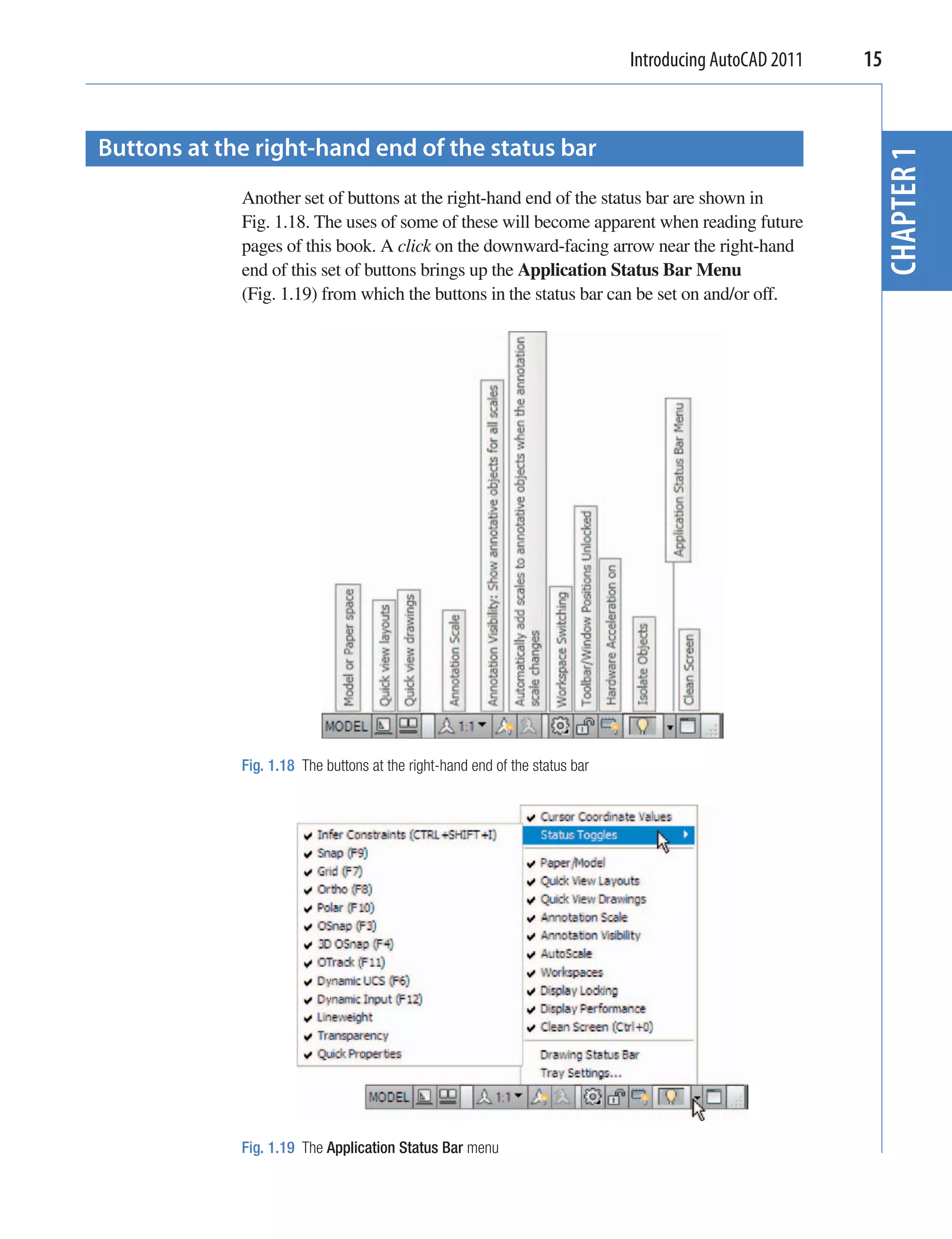 Introducing AutoCAD 2011   15


Buttons at the right-hand end of the status bar




                                                                                                         CHAPTER 1
             Another set of buttons at the right-hand end of the status bar are shown in
             Fig. 1.18. The uses of some of these will become apparent when reading future
             pages of this book. A click on the downward-facing arrow near the right-hand
             end of this set of buttons brings up the Application Status Bar Menu
             (Fig. 1.19) from which the buttons in the status bar can be set on and/or off.




             Fig. 1.18 The buttons at the right-hand end of the status bar




             Fig. 1.19 The Application Status Bar menu
 