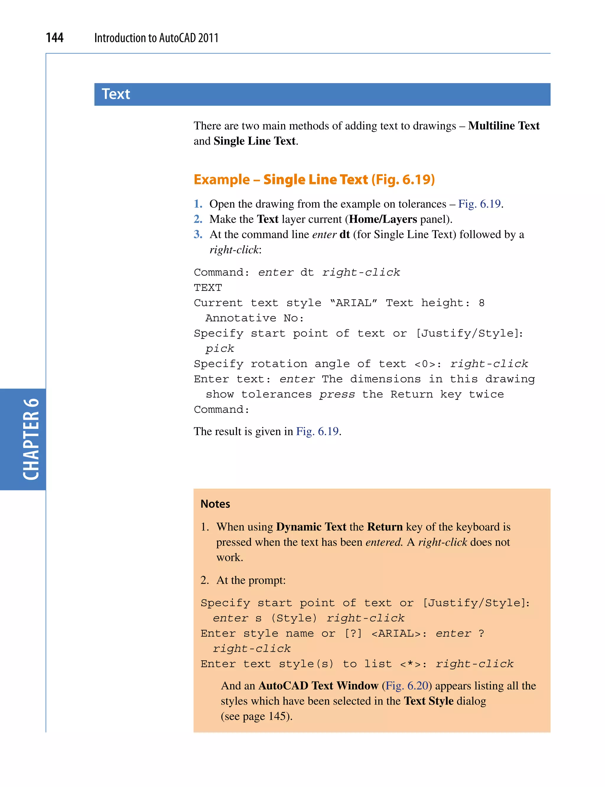 144   Introduction to AutoCAD 2011



                   text
                                        There are two main methods of adding text to drawings – Multiline Text
                                        and Single Line Text.


                                        Example – Single Line Text (Fig. 6.19)
                                        1. Open the drawing from the example on tolerances – Fig. 6.19.
                                        2. Make the Text layer current (Home/Layers panel).
                                        3. At the command line enter dt (for Single Line Text) followed by a
                                           right-click:
                                        Command: enter dt right-click
                                        TEXT
                                        Current text style “ARIAL” Text height: 8
                                          Annotative No:
                                        Specify start point of text or [Justify/Style]:
                                          pick
                                        Specify rotation angle of text <0>: right-click
                                        Enter text: enter The dimensions in this drawing
                                          show tolerances press the Return key twice
chapter 6




                                        Command:
                                        The result is given in Fig. 6.19.




                                         Notes
                                         1. When using Dynamic Text the Return key of the keyboard is
                                            pressed when the text has been entered. A right-click does not
                                            work.
                                         2. At the prompt:
                                         Specify start point of text or [Justify/Style]:
                                           enter s (Style) right-click
                                         Enter style name or [?] <ARIAL>: enter ?
                                           right-click
                                         Enter text style(s) to list <*>: right-click
                                                 And an AutoCAD Text Window (Fig. 6.20) appears listing all the
                                                 styles which have been selected in the Text Style dialog
                                                 (see page 145).
 
