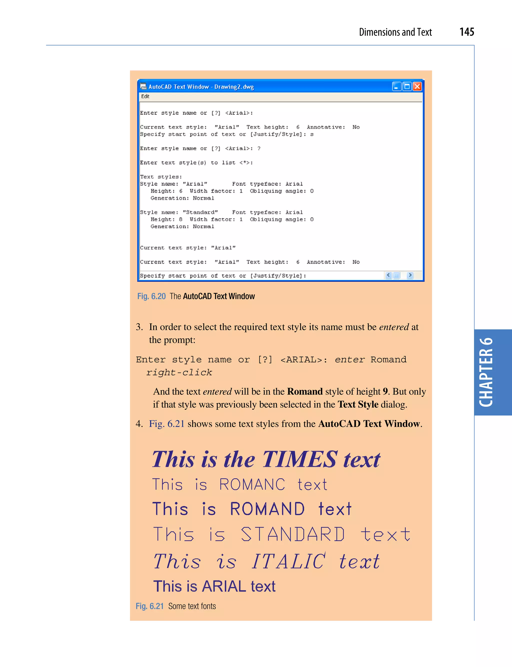 Dimensions and Text   145




Fig. 6.20 The AutoCAD Text Window


3. In order to select the required text style its name must be entered at
   the prompt:




                                                                                 chapter 6
Enter style name or [?] <ARIAL>: enter Romand
  right-click
     And the text entered will be in the Romand style of height 9. But only
     if that style was previously been selected in the Text Style dialog.
4. Fig. 6.21 shows some text styles from the AutoCAD Text Window.




Fig. 6.21 Some text fonts
 