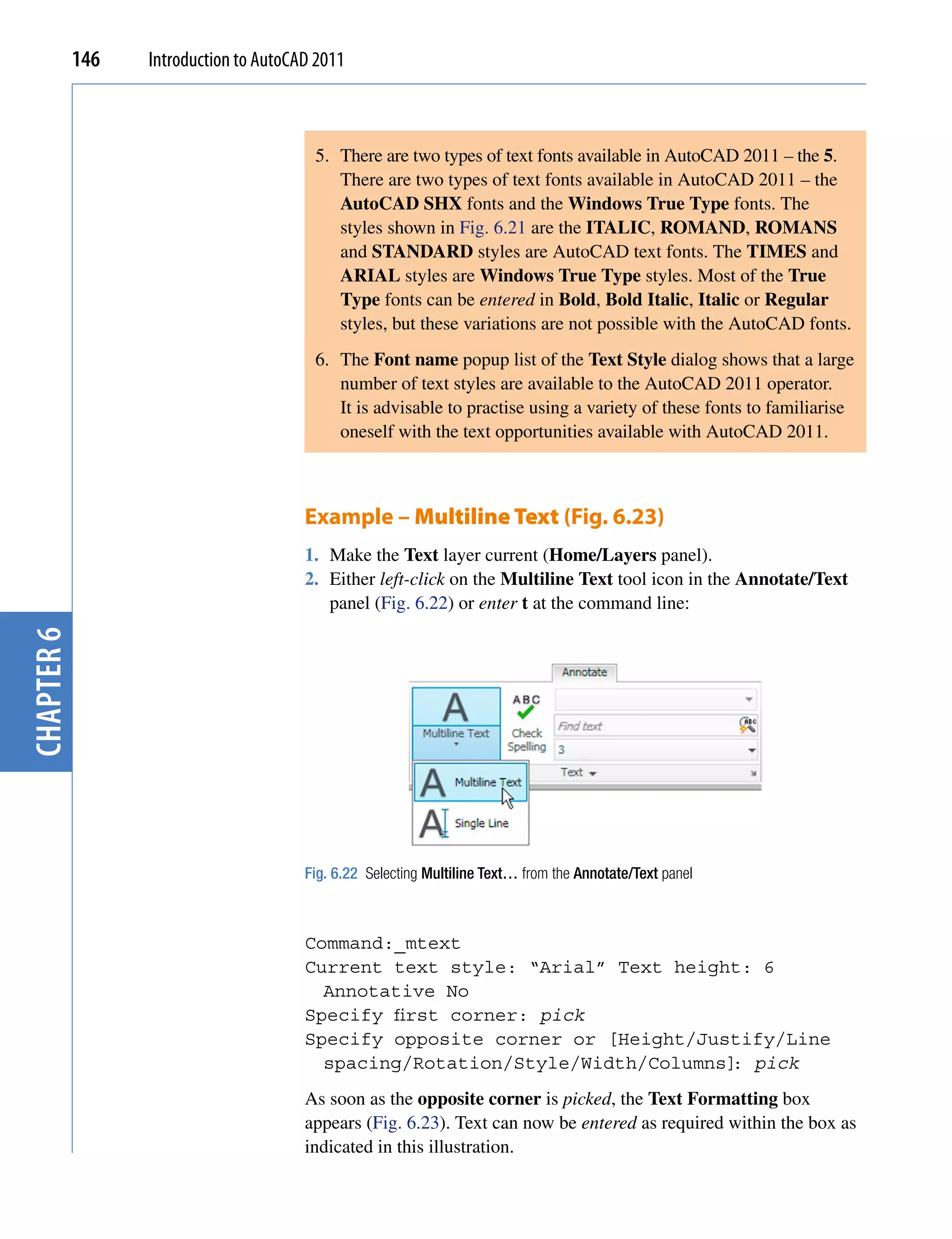 146   Introduction to AutoCAD 2011



                                         5. There are two types of text fonts available in AutoCAD 2011 – the 5.
                                            There are two types of text fonts available in AutoCAD 2011 – the
                                            AutoCAD SHX fonts and the Windows True Type fonts. The
                                            styles shown in Fig. 6.21 are the ITALIC, ROMAND, ROMANS
                                            and STANDARD styles are AutoCAD text fonts. The TIMES and
                                            ARIAL styles are Windows True Type styles. Most of the True
                                            Type fonts can be entered in Bold, Bold Italic, Italic or Regular
                                            styles, but these variations are not possible with the AutoCAD fonts.
                                         6. The Font name popup list of the Text Style dialog shows that a large
                                            number of text styles are available to the AutoCAD 2011 operator.
                                            It is advisable to practise using a variety of these fonts to familiarise
                                            oneself with the text opportunities available with AutoCAD 2011.



                                        Example – Multiline Text (Fig. 6.23)
                                        1. Make the Text layer current (Home/Layers panel).
                                        2. Either left-click on the Multiline Text tool icon in the Annotate/Text
                                           panel (Fig. 6.22) or enter t at the command line:
chapter 6




                                        Fig. 6.22 Selecting Multiline Text… from the Annotate/Text panel



                                        Command:_mtext
                                        Current text style: “Arial” Text height: 6
                                          Annotative No
                                        Specify first corner: pick
                                        Specify opposite corner or [Height/Justify/Line
                                          spacing/Rotation/Style/Width/Columns] pick
                                                                               :
                                        As soon as the opposite corner is picked, the Text Formatting box
                                        appears (Fig. 6.23). Text can now be entered as required within the box as
                                        indicated in this illustration.
 