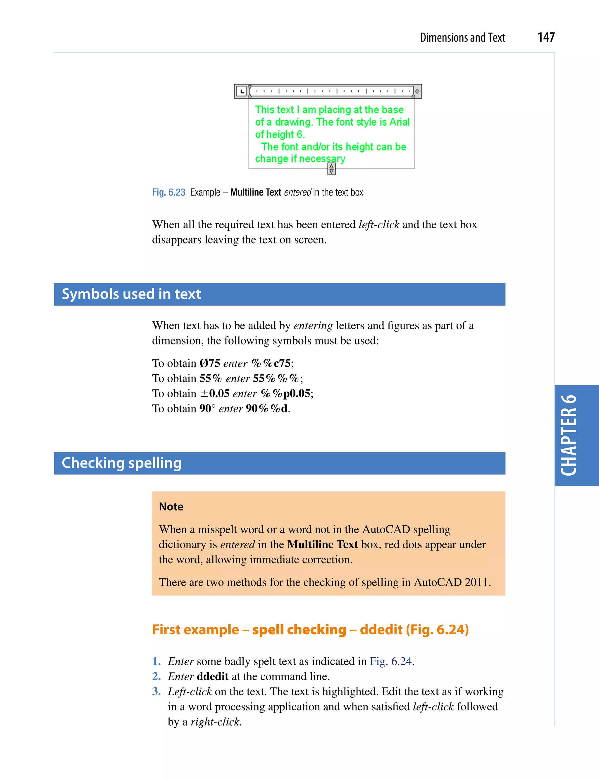 Dimensions and Text   147




            Fig. 6.23 Example – Multiline Text entered in the text box


            When all the required text has been entered left-click and the text box
            disappears leaving the text on screen.



symbols used in text
            When text has to be added by entering letters and figures as part of a
            dimension, the following symbols must be used:
            To obtain Ø75 enter %%c75;
            To obtain 55% enter 55%%%;
            To obtain 0.05 enter %%p0.05;




                                                                                                 chapter 6
            To obtain 90° enter 90%%d.



checking spelling

             Note
             When a misspelt word or a word not in the AutoCAD spelling
             dictionary is entered in the Multiline Text box, red dots appear under
             the word, allowing immediate correction.
             There are two methods for the checking of spelling in AutoCAD 2011.



            First example – spell checking – ddedit (Fig. 6.24)

            1. Enter some badly spelt text as indicated in Fig. 6.24.
            2. Enter ddedit at the command line.
            3. Left-click on the text. The text is highlighted. Edit the text as if working
               in a word processing application and when satisfied left-click followed
               by a right-click.
 