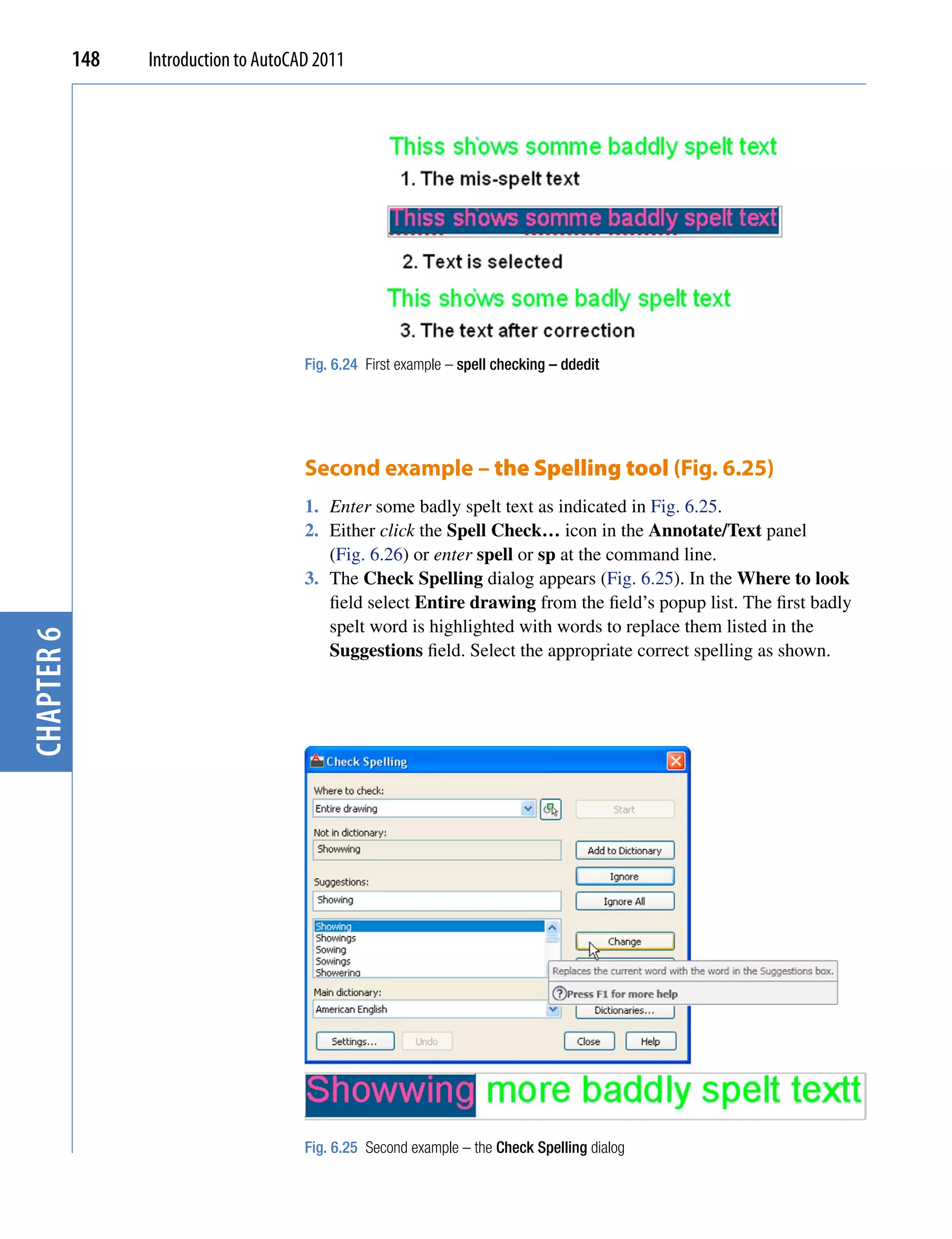 148   Introduction to AutoCAD 2011




                                        Fig. 6.24 First example – spell checking – ddedit




                                        Second example – the Spelling tool (Fig. 6.25)
                                        1. Enter some badly spelt text as indicated in Fig. 6.25.
                                        2. Either click the Spell Check… icon in the Annotate/Text panel
                                           (Fig. 6.26) or enter spell or sp at the command line.
                                        3. The Check Spelling dialog appears (Fig. 6.25). In the Where to look
                                           field select Entire drawing from the field’s popup list. The first badly
                                           spelt word is highlighted with words to replace them listed in the
chapter 6




                                           Suggestions field. Select the appropriate correct spelling as shown.




                                        Fig. 6.25 Second example – the Check Spelling dialog
 