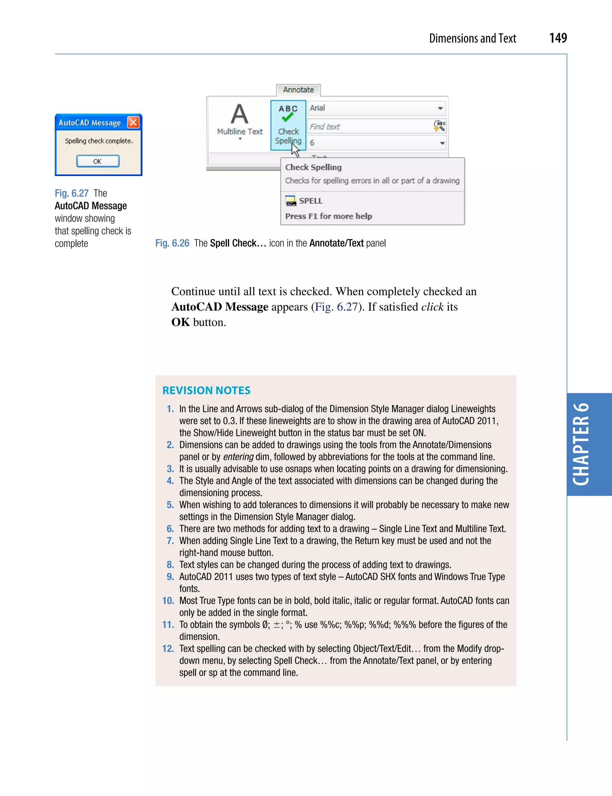 Dimensions and Text       149




Fig. 6.27 The
AutoCAD Message
window showing
that spelling check is
complete                 Fig. 6.26 The Spell Check… icon in the Annotate/Text panel



                             Continue until all text is checked. When completely checked an
                             AutoCAD Message appears (Fig. 6.27). If satisfied click its
                             OK button.




                          REviSion noTES
                           1. In the Line and Arrows sub-dialog of the Dimension Style Manager dialog Lineweights




                                                                                                                                chapter 6
                              were set to 0.3. If these lineweights are to show in the drawing area of AutoCAD 2011,
                              the Show/Hide Lineweight button in the status bar must be set ON.
                           2. Dimensions can be added to drawings using the tools from the Annotate/Dimensions
                              panel or by entering dim, followed by abbreviations for the tools at the command line.
                           3. It is usually advisable to use osnaps when locating points on a drawing for dimensioning.
                           4. The Style and Angle of the text associated with dimensions can be changed during the
                              dimensioning process.
                           5. When wishing to add tolerances to dimensions it will probably be necessary to make new
                              settings in the Dimension Style Manager dialog.
                           6. There are two methods for adding text to a drawing – Single Line Text and Multiline Text.
                           7. When adding Single Line Text to a drawing, the Return key must be used and not the
                              right-hand mouse button.
                           8. Text styles can be changed during the process of adding text to drawings.
                           9. AutoCAD 2011 uses two types of text style – AutoCAD SHX fonts and Windows True Type
                              fonts.
                          10. Most True Type fonts can be in bold, bold italic, italic or regular format. AutoCAD fonts can
                              only be added in the single format.
                          11. To obtain the symbols Ø; ; °; % use %%c; %%p; %%d; %%% before the figures of the
                              dimension.
                          12. Text spelling can be checked with by selecting Object/Text/Edit… from the Modify drop-
                              down menu, by selecting Spell Check… from the Annotate/Text panel, or by entering
                              spell or sp at the command line.
 