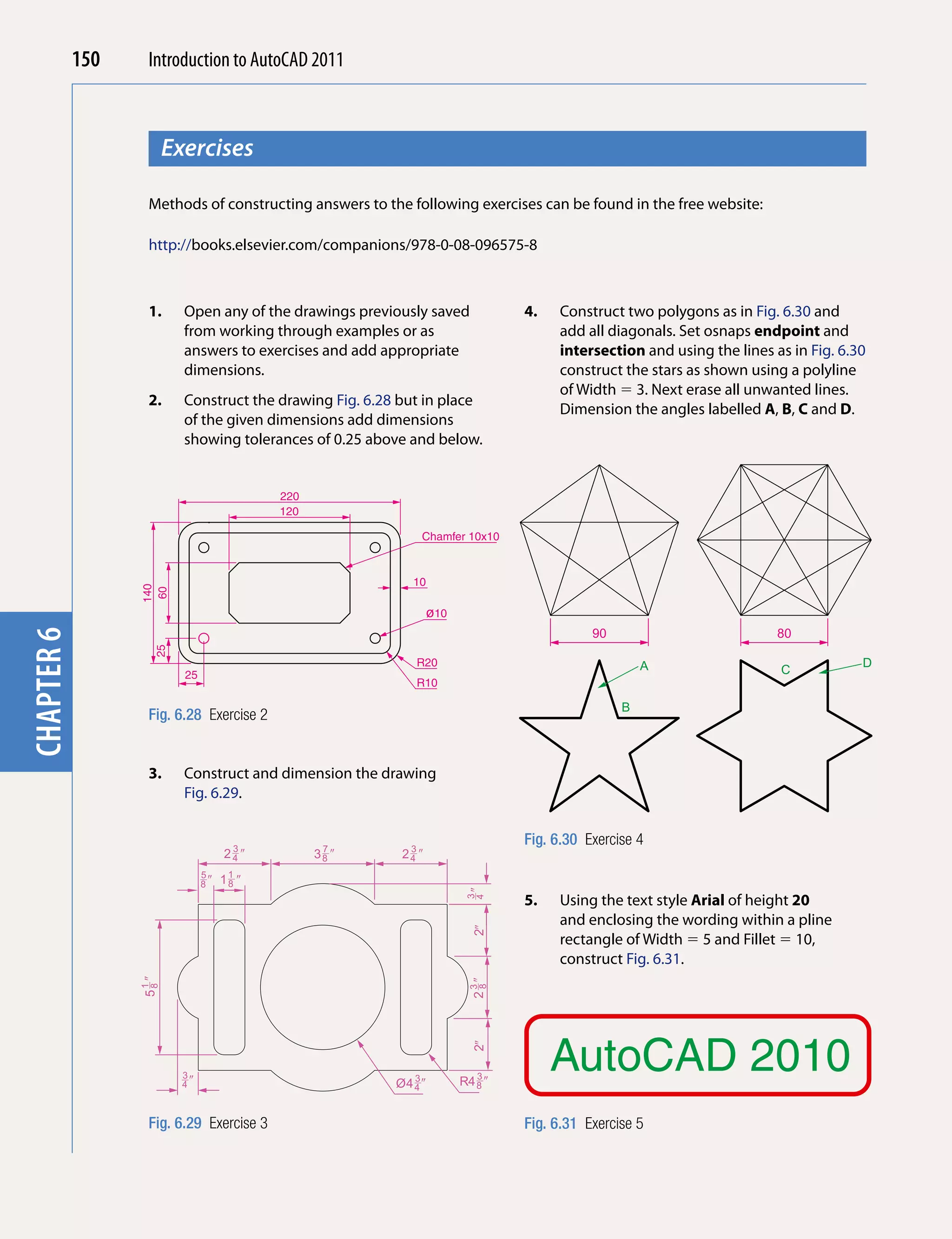 150    Introduction to AutoCAD 2010
                                           2011



                         Exercises
chapter 1



                   Methods of constructing answers to the following exercises can be found in the free website:

                   http://books.elsevier.com/companions/978-0-08-096575-8



                   1.      Open any of the drawings previously saved              4.   Construct two polygons as in Fig. 6.30 and
                           from working through examples or as                         add all diagonals. Set osnaps endpoint and
                           answers to exercises and add appropriate                    intersection and using the lines as in Fig. 6.30
                           dimensions.                                                 construct the stars as shown using a polyline
                                                                                       of Width  3. Next erase all unwanted lines.
                   2.      Construct the drawing Fig. 6.28 but in place
                                                                                       Dimension the angles labelled A, B, C and D.
                           of the given dimensions add dimensions
                           showing tolerances of 0.25 above and below.


                                            220
                                            120

                                                               Chamfer 10x10


                                                             10
                  140
                   60




                                                                   ø10
                                                                                             90                          80
chapter 6

                    25




                                                              R20                                     A                               D
                           25                                                                                            C
                                                              R10

                                                                                                  B
                   Fig. 6.28 Exercise 2


                   3.      Construct and dimension the drawing
                           Fig. 6.29.


                                      3            7        3
                                                                                  Fig. 6.30 Exercise 4
                                     24 �         38 �     24 �
                                5
                                8�   11 �
                                      8
                                                                          4�




                                                                                  5.   Using the text style Arial of height 20
                                                                          3




                                                                                       and enclosing the wording within a pline
                                                                           2�




                                                                                       rectangle of Width  5 and Fillet  10,
                                                                                       construct Fig. 6.31.
                  51 �




                                                                          23�
                   8




                                                                           8




                                                                                       AutoCAD 2010
                                                                           2�




                           3                                 3              3
                           4�                             Ø4 4 �         R4 8 �


                   Fig. 6.29 Exercise 3                                           Fig. 6.31 Exercise 5
 