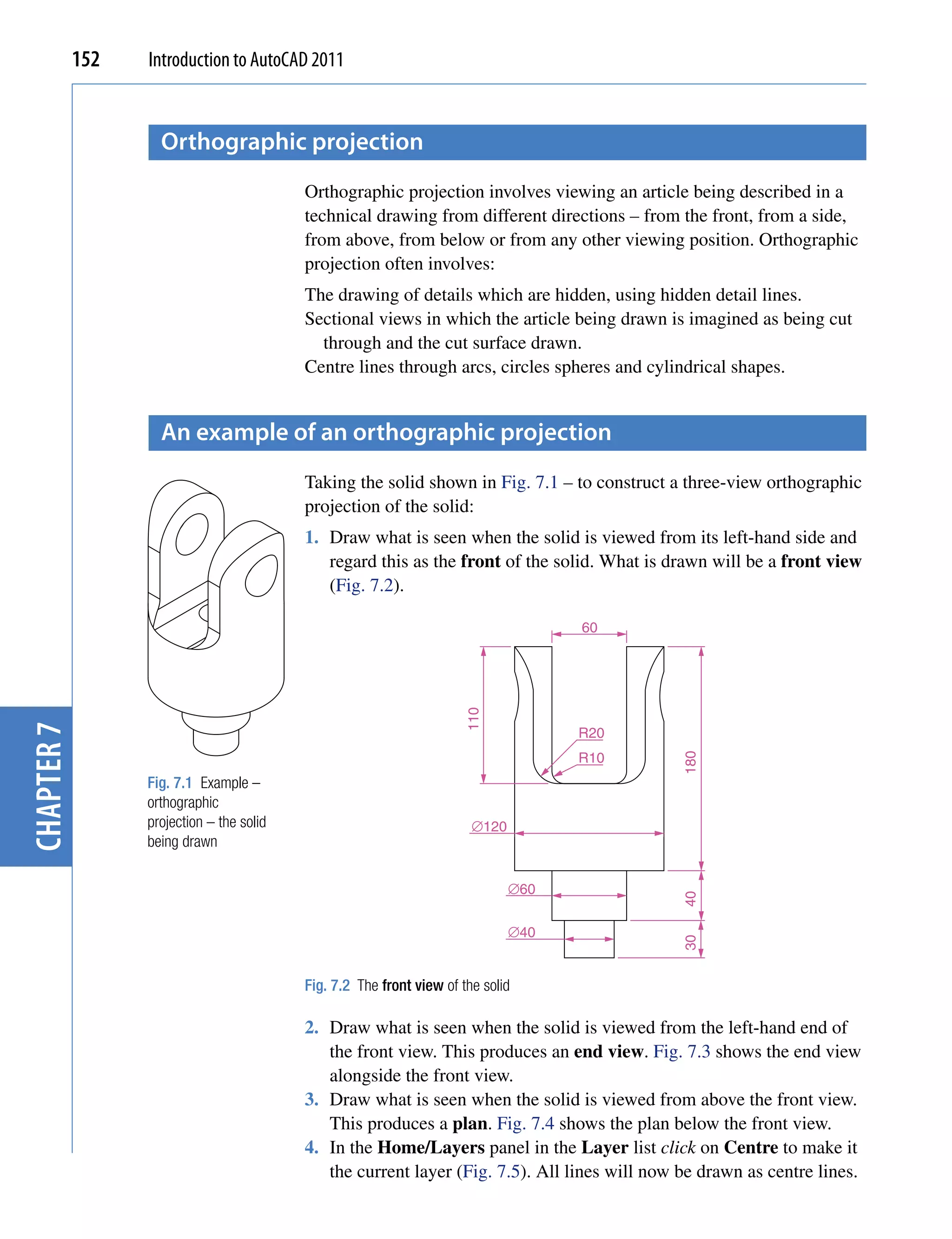 152   Introduction to AutoCAD 2011


                    orthographic projection
                                           Orthographic projection involves viewing an article being described in a
                                           technical drawing from different directions – from the front, from a side,
                                           from above, from below or from any other viewing position. Orthographic
                                           projection often involves:
                                           The drawing of details which are hidden, using hidden detail lines.
                                           Sectional views in which the article being drawn is imagined as being cut
                                             through and the cut surface drawn.
                                           Centre lines through arcs, circles spheres and cylindrical shapes.


                    An example of an orthographic projection
                                           Taking the solid shown in Fig. 7.1 – to construct a three-view orthographic
                                           projection of the solid:
                                           1. Draw what is seen when the solid is viewed from its left-hand side and
                                              regard this as the front of the solid. What is drawn will be a front view
                                              (Fig. 7.2).

                                                                                     60
                                                                       110
chapter 7




                                                                                     R20
                                                                                     R10
                                                                                               180




                  Fig. 7.1 Example –
                  orthographic
                  projection – the solid                                ∅120
                  being drawn

                                                                               ∅60
                                                                                               40




                                                                               ∅40
                                                                                               30




                                           Fig. 7.2 The front view of the solid

                                           2. Draw what is seen when the solid is viewed from the left-hand end of
                                              the front view. This produces an end view. Fig. 7.3 shows the end view
                                              alongside the front view.
                                           3. Draw what is seen when the solid is viewed from above the front view.
                                              This produces a plan. Fig. 7.4 shows the plan below the front view.
                                           4. In the Home/Layers panel in the Layer list click on Centre to make it
                                              the current layer (Fig. 7.5). All lines will now be drawn as centre lines.
 