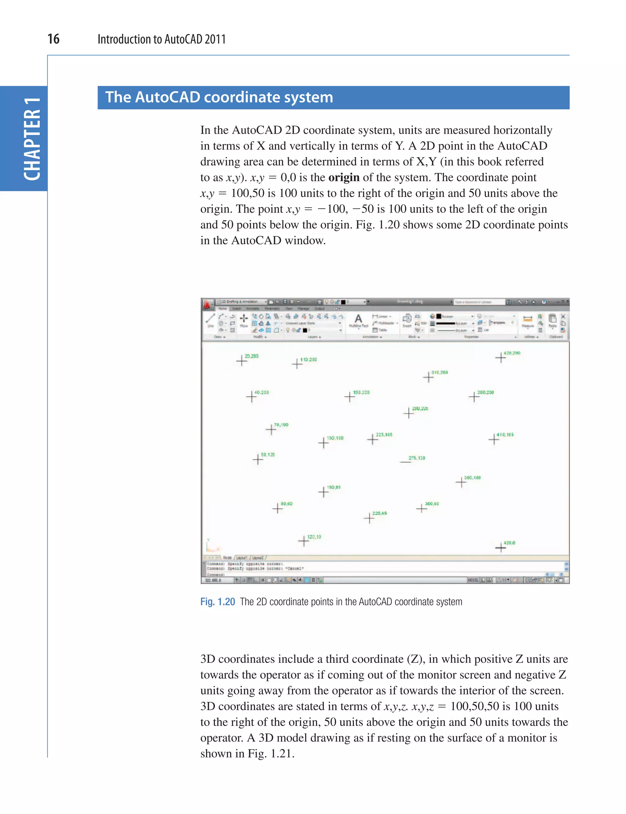 16   Introduction to AutoCAD 2011



              The AutoCAD coordinate system
CHAPTER 1



                                   In the AutoCAD 2D coordinate system, units are measured horizontally
                                   in terms of X and vertically in terms of Y. A 2D point in the AutoCAD
                                   drawing area can be determined in terms of X,Y (in this book referred
                                   to as x,y). x,y 0,0 is the origin of the system. The coordinate point
                                   x,y 100,50 is 100 units to the right of the origin and 50 units above the
                                   origin. The point x,y     100, 50 is 100 units to the left of the origin
                                   and 50 points below the origin. Fig. 1.20 shows some 2D coordinate points
                                   in the AutoCAD window.




                                   Fig. 1.20 The 2D coordinate points in the AutoCAD coordinate system




                                   3D coordinates include a third coordinate (Z), in which positive Z units are
                                   towards the operator as if coming out of the monitor screen and negative Z
                                   units going away from the operator as if towards the interior of the screen.
                                   3D coordinates are stated in terms of x,y,z. x,y,z 100,50,50 is 100 units
                                   to the right of the origin, 50 units above the origin and 50 units towards the
                                   operator. A 3D model drawing as if resting on the surface of a monitor is
                                   shown in Fig. 1.21.
 