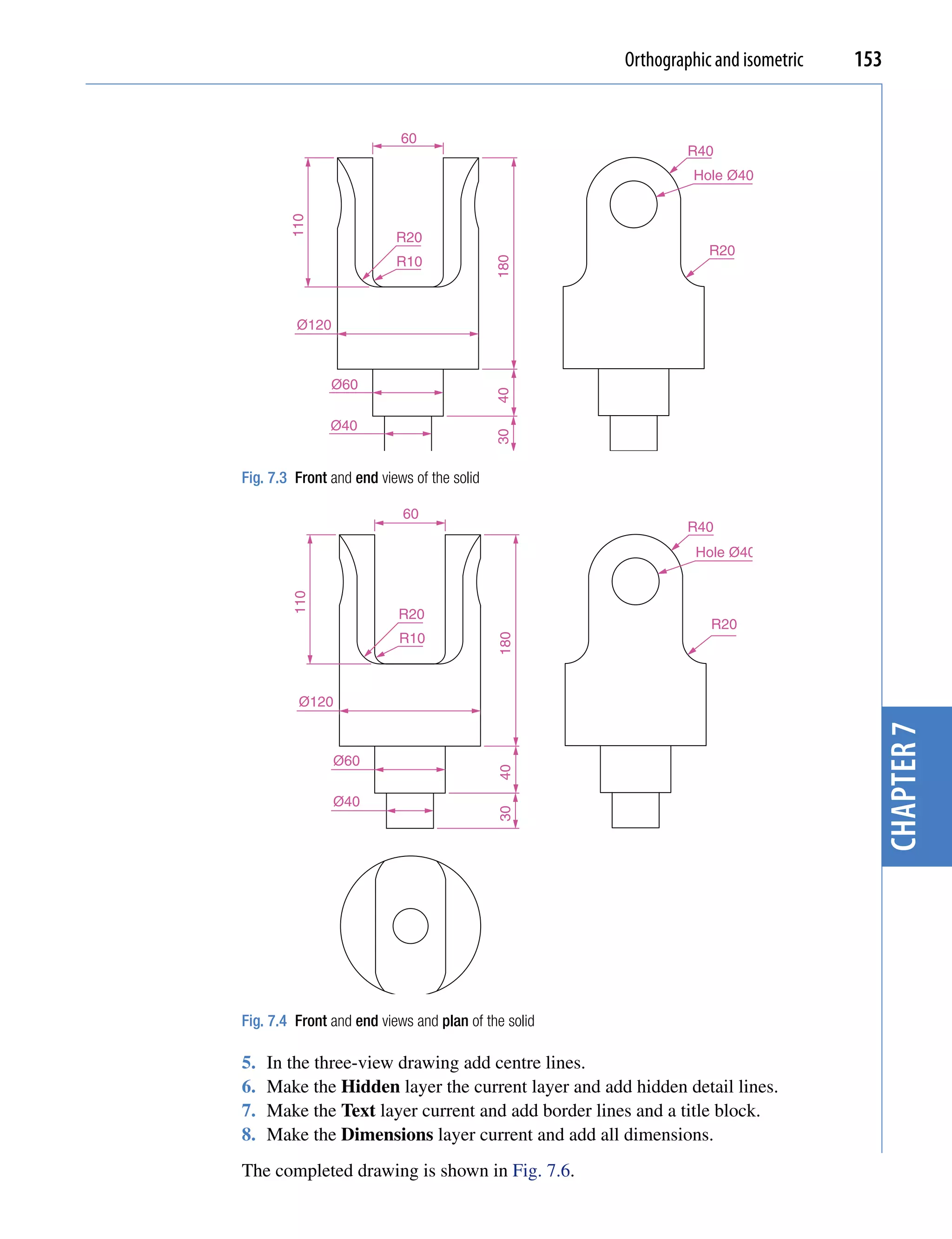 Orthographic and isometric   153


                           60
                                                              R40
                                                               Hole Ø40




        110
                          R20
                                                                 R20
                          R10




                                            180
         Ø120



               Ø60




                                            40
               Ø40




                                            30
Fig. 7.3 Front and end views of the solid

                           60
                                                              R40
                                                               Hole Ø40
        110




                           R20
                                                                 R20
                           R10
                                            180




         Ø120




                                                                                    chapter 7
                Ø60
                                            40




                Ø40
                                            30




Fig. 7.4 Front and end views and plan of the solid

5.   In the three-view drawing add centre lines.
6.   Make the Hidden layer the current layer and add hidden detail lines.
7.   Make the Text layer current and add border lines and a title block.
8.   Make the Dimensions layer current and add all dimensions.
The completed drawing is shown in Fig. 7.6.
 