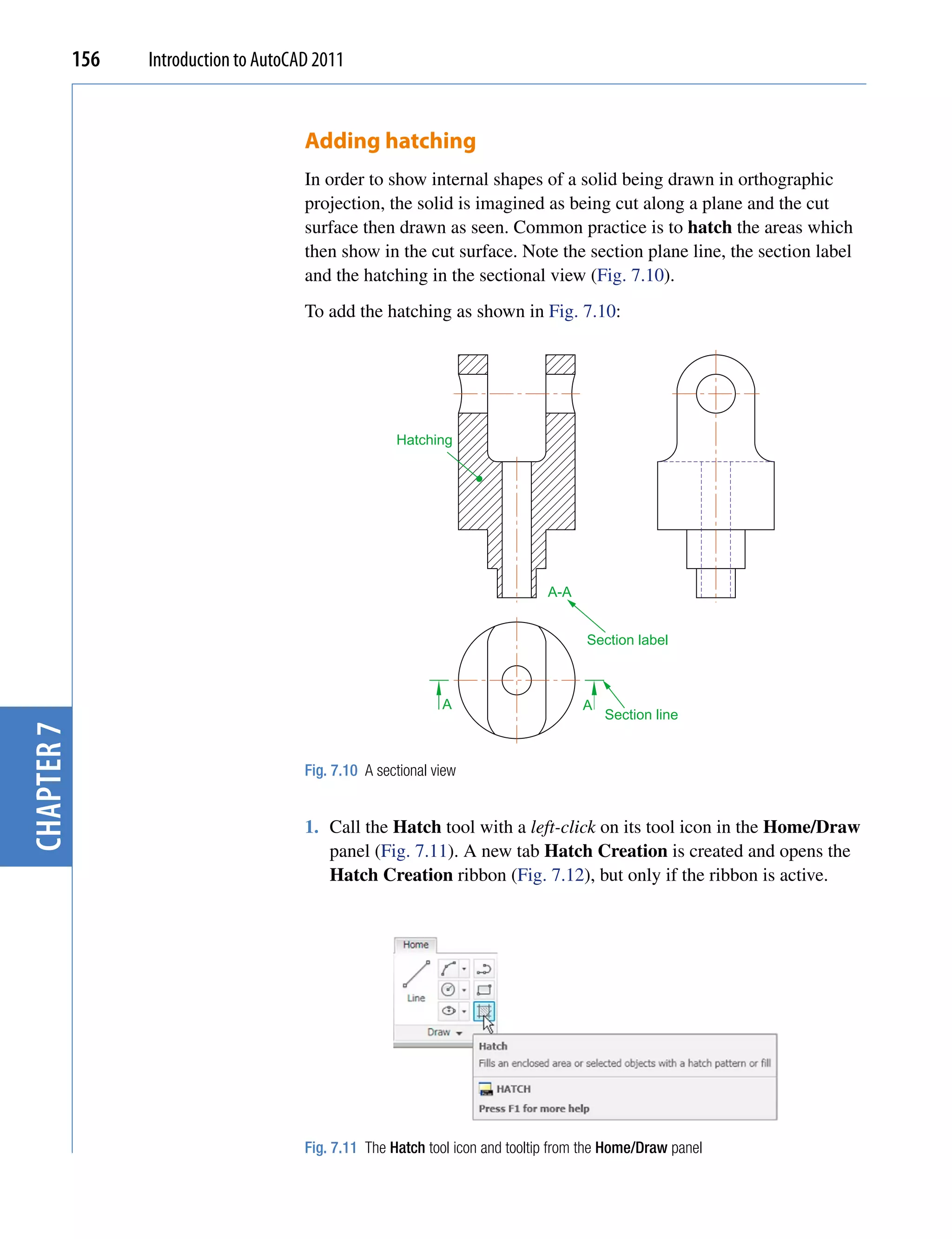 156   Introduction to AutoCAD 2011


                                        Adding hatching
                                        In order to show internal shapes of a solid being drawn in orthographic
                                        projection, the solid is imagined as being cut along a plane and the cut
                                        surface then drawn as seen. Common practice is to hatch the areas which
                                        then show in the cut surface. Note the section plane line, the section label
                                        and the hatching in the sectional view (Fig. 7.10).
                                        To add the hatching as shown in Fig. 7.10:




                                                       Hatching




                                                                                A-A


                                                                                      Section label



                                                               A                      A
                                                                                          Section line
chapter 7




                                        Fig. 7.10 A sectional view


                                        1. Call the Hatch tool with a left-click on its tool icon in the Home/Draw
                                           panel (Fig. 7.11). A new tab Hatch Creation is created and opens the
                                           Hatch Creation ribbon (Fig. 7.12), but only if the ribbon is active.




                                        Fig. 7.11 The Hatch tool icon and tooltip from the Home/Draw panel
 