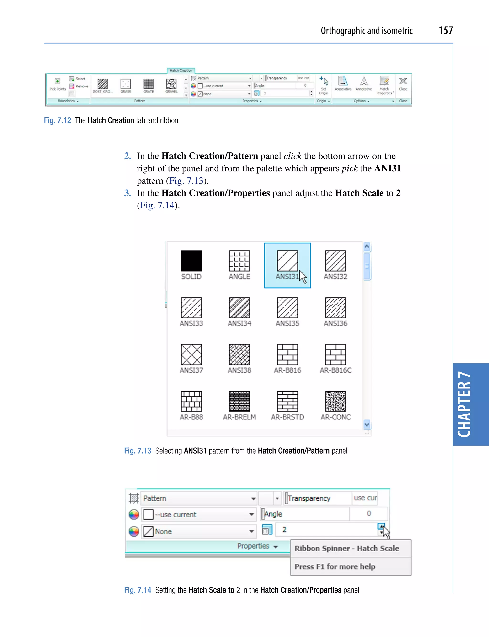 Orthographic and isometric   157




Fig. 7.12 The Hatch Creation tab and ribbon



                         2. In the Hatch Creation/Pattern panel click the bottom arrow on the
                            right of the panel and from the palette which appears pick the ANI31
                            pattern (Fig. 7.13).
                         3. In the Hatch Creation/Properties panel adjust the Hatch Scale to 2
                            (Fig. 7.14).




                                                                                                                        chapter 7
                         Fig. 7.13 Selecting ANSI31 pattern from the Hatch Creation/Pattern panel




                         Fig. 7.14 Setting the Hatch Scale to 2 in the Hatch Creation/Properties panel
 