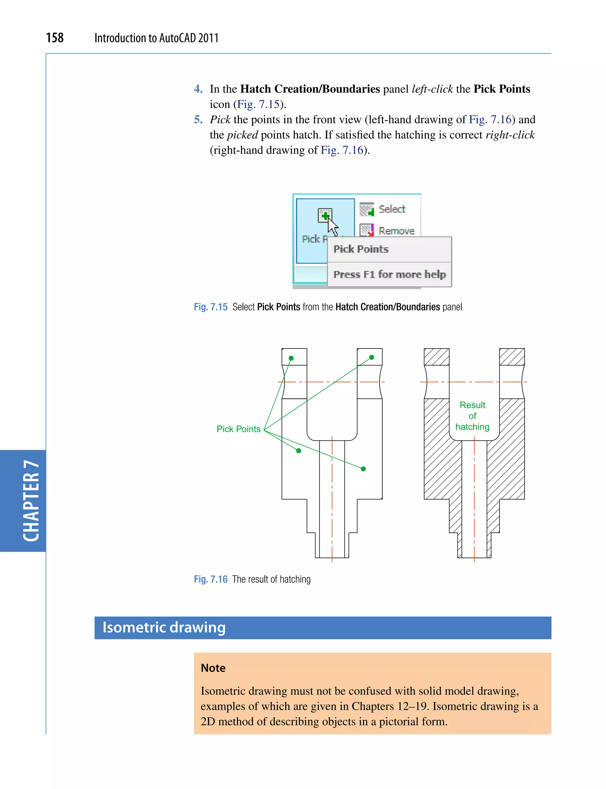 158   Introduction to AutoCAD 2011


                                        4. In the Hatch Creation/Boundaries panel left-click the Pick Points
                                           icon (Fig. 7.15).
                                        5. Pick the points in the front view (left-hand drawing of Fig. 7.16) and
                                           the picked points hatch. If satisfied the hatching is correct right-click
                                           (right-hand drawing of Fig. 7.16).




                                        Fig. 7.15 Select Pick Points from the Hatch Creation/Boundaries panel




                                                                                                            Result
                                                                                                              of
                                              Pick Points                                                  hatching
chapter 7




                                        Fig. 7.16 The result of hatching



                   isometric drawing

                                         Note
                                         Isometric drawing must not be confused with solid model drawing,
                                         examples of which are given in Chapters 12–19. Isometric drawing is a
                                         2D method of describing objects in a pictorial form.
 