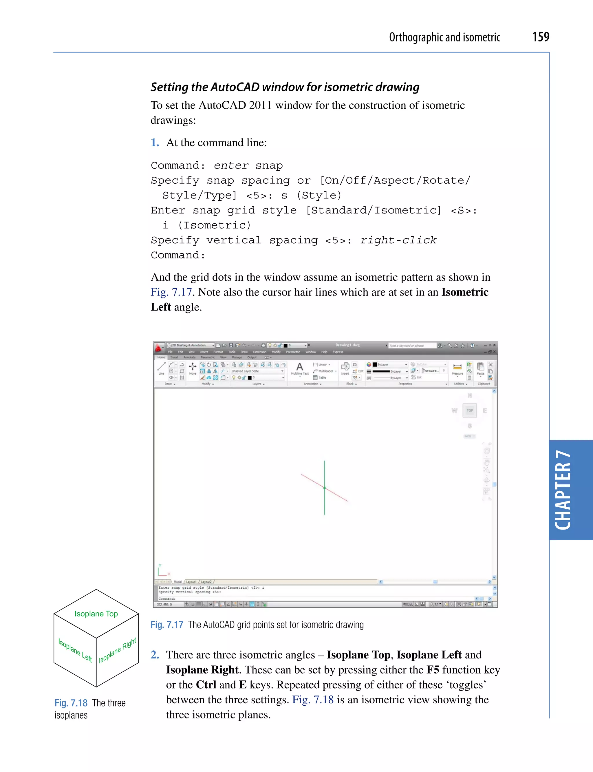 Orthographic and isometric   159


                                     Setting the AutoCAD window for isometric drawing
                                     To set the AutoCAD 2011 window for the construction of isometric
                                     drawings:
                                     1. At the command line:
                                     Command: enter snap
                                     Specify snap spacing or [On/Off/Aspect/Rotate/
                                       Style/Type] <5>: s (Style)
                                     Enter snap grid style [Standard/Isometric] <S>:
                                       i (Isometric)
                                     Specify vertical spacing <5>: right-click
                                     Command:
                                     And the grid dots in the window assume an isometric pattern as shown in
                                     Fig. 7.17. Note also the cursor hair lines which are at set in an Isometric
                                     Left angle.




                                                                                                                                  chapter 7

          Isoplane Top
                                     Fig. 7.17 The AutoCAD grid points set for isometric drawing
 Iso                            ht
    pla
       ne                    Rig
            Lef       lane           2. There are three isometric angles – Isoplane Top, Isoplane Left and
               t Isop
                                        Isoplane Right. These can be set by pressing either the F5 function key
                                        or the Ctrl and E keys. Repeated pressing of either of these ‘toggles’
Fig. 7.18 The three                     between the three settings. Fig. 7.18 is an isometric view showing the
isoplanes                               three isometric planes.
 