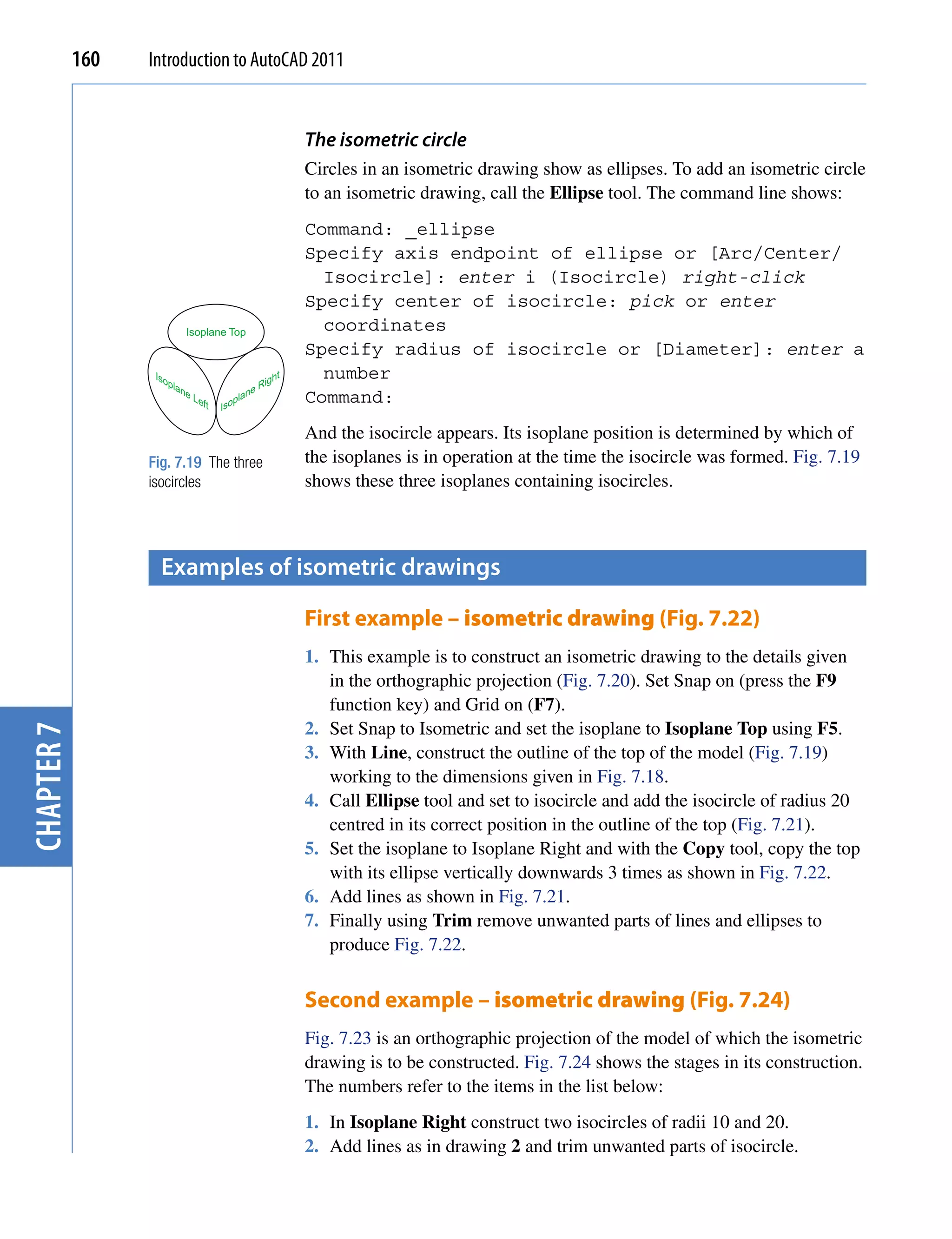 160   Introduction to AutoCAD 2011


                                                         The isometric circle
                                                         Circles in an isometric drawing show as ellipses. To add an isometric circle
                                                         to an isometric drawing, call the Ellipse tool. The command line shows:
                                                         Command: _ellipse
                                                         Specify axis endpoint of ellipse or [Arc/Center/
                                                           Isocircle]: enter i (Isocircle) right-click
                                                         Specify center of isocircle: pick or enter
                            Isoplane Top                   coordinates
                                                         Specify radius of isocircle or [Diameter]: enter a
                   Iso                              ht     number
                      pla
                         ne                      Rig
                              Le          lane           Command:
                                ft   Isop

                                                         And the isocircle appears. Its isoplane position is determined by which of
                  Fig. 7.19 The three                    the isoplanes is in operation at the time the isocircle was formed. Fig. 7.19
                  isocircles                             shows these three isoplanes containing isocircles.



                    examples of isometric drawings

                                                         First example – isometric drawing (Fig. 7.22)
                                                         1. This example is to construct an isometric drawing to the details given
                                                            in the orthographic projection (Fig. 7.20). Set Snap on (press the F9
                                                            function key) and Grid on (F7).
                                                         2. Set Snap to Isometric and set the isoplane to Isoplane Top using F5.
chapter 7




                                                         3. With Line, construct the outline of the top of the model (Fig. 7.19)
                                                            working to the dimensions given in Fig. 7.18.
                                                         4. Call Ellipse tool and set to isocircle and add the isocircle of radius 20
                                                            centred in its correct position in the outline of the top (Fig. 7.21).
                                                         5. Set the isoplane to Isoplane Right and with the Copy tool, copy the top
                                                            with its ellipse vertically downwards 3 times as shown in Fig. 7.22.
                                                         6. Add lines as shown in Fig. 7.21.
                                                         7. Finally using Trim remove unwanted parts of lines and ellipses to
                                                            produce Fig. 7.22.


                                                         Second example – isometric drawing (Fig. 7.24)
                                                         Fig. 7.23 is an orthographic projection of the model of which the isometric
                                                         drawing is to be constructed. Fig. 7.24 shows the stages in its construction.
                                                         The numbers refer to the items in the list below:
                                                         1. In Isoplane Right construct two isocircles of radii 10 and 20.
                                                         2. Add lines as in drawing 2 and trim unwanted parts of isocircle.
 