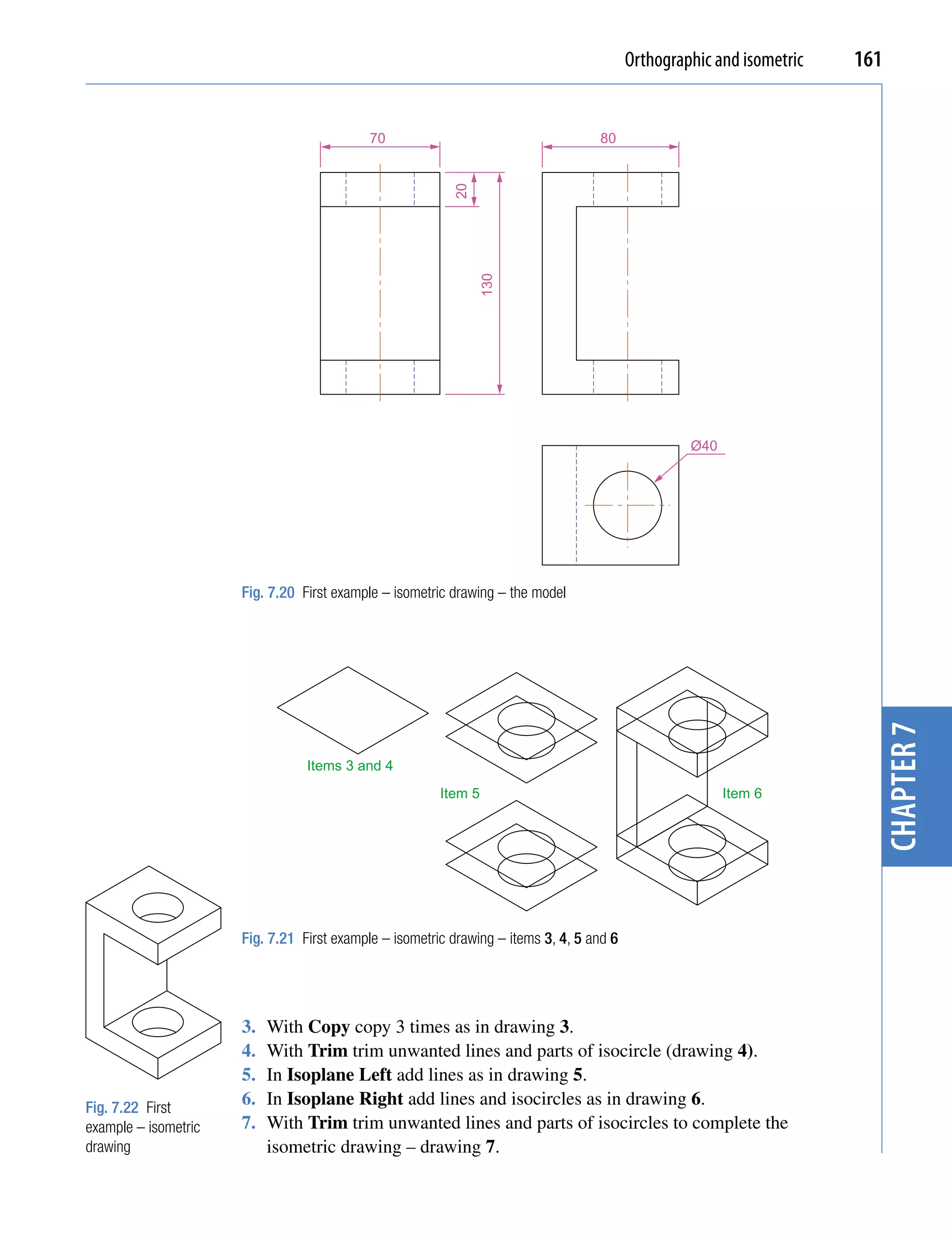 Orthographic and isometric   161


                                            70                                     80




                                                          20
                                                               130
                                                                                                   Ø40




                      Fig. 7.20 First example – isometric drawing – the model




                                                                                                                         chapter 7
                                 Items 3 and 4
                                                        Item 5                                           Item 6




                      Fig. 7.21 First example – isometric drawing – items 3, 4, 5 and 6




                      3.   With Copy copy 3 times as in drawing 3.
                      4.   With Trim trim unwanted lines and parts of isocircle (drawing 4).
                      5.   In Isoplane Left add lines as in drawing 5.
Fig. 7.22 First
                      6.   In Isoplane Right add lines and isocircles as in drawing 6.
example – isometric   7.   With Trim trim unwanted lines and parts of isocircles to complete the
drawing                    isometric drawing – drawing 7.
 