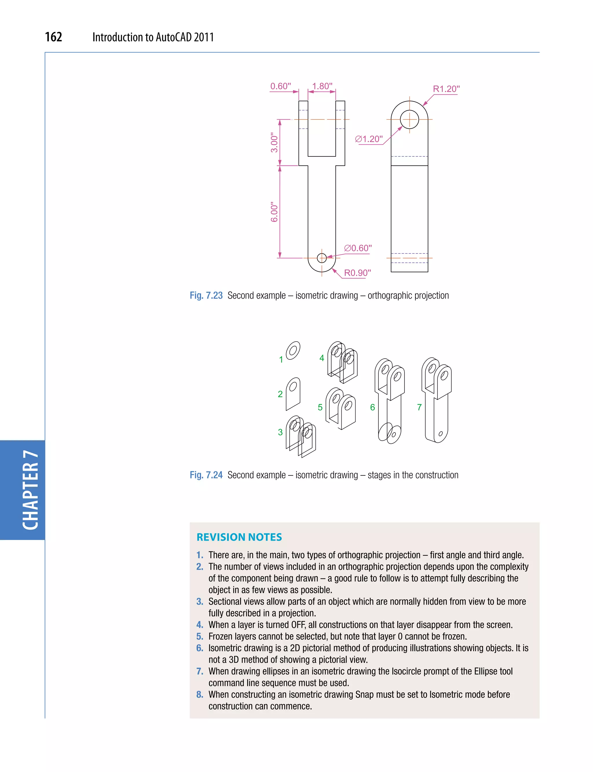 162   Introduction to AutoCAD 2011


                                                              0.60''      1.80''                            R1.20''




                                                             3.00''
                                                                                      ∅1.20''




                                                             6.00''
                                                                                   ∅0.60''

                                                                                   R0.90''

                                        Fig. 7.23 Second example – isometric drawing – orthographic projection




                                                                  1         4



                                                                  2
                                                                           5              6             7

                                                                  3
chapter 7




                                        Fig. 7.24 Second example – isometric drawing – stages in the construction




                                         ReviSion noteS
                                         1. There are, in the main, two types of orthographic projection – first angle and third angle.
                                         2. The number of views included in an orthographic projection depends upon the complexity
                                            of the component being drawn – a good rule to follow is to attempt fully describing the
                                            object in as few views as possible.
                                         3. Sectional views allow parts of an object which are normally hidden from view to be more
                                            fully described in a projection.
                                         4. When a layer is turned OFF, all constructions on that layer disappear from the screen.
                                         5. Frozen layers cannot be selected, but note that layer 0 cannot be frozen.
                                         6. Isometric drawing is a 2D pictorial method of producing illustrations showing objects. It is
                                            not a 3D method of showing a pictorial view.
                                         7. When drawing ellipses in an isometric drawing the Isocircle prompt of the Ellipse tool
                                            command line sequence must be used.
                                         8. When constructing an isometric drawing Snap must be set to Isometric mode before
                                            construction can commence.
 