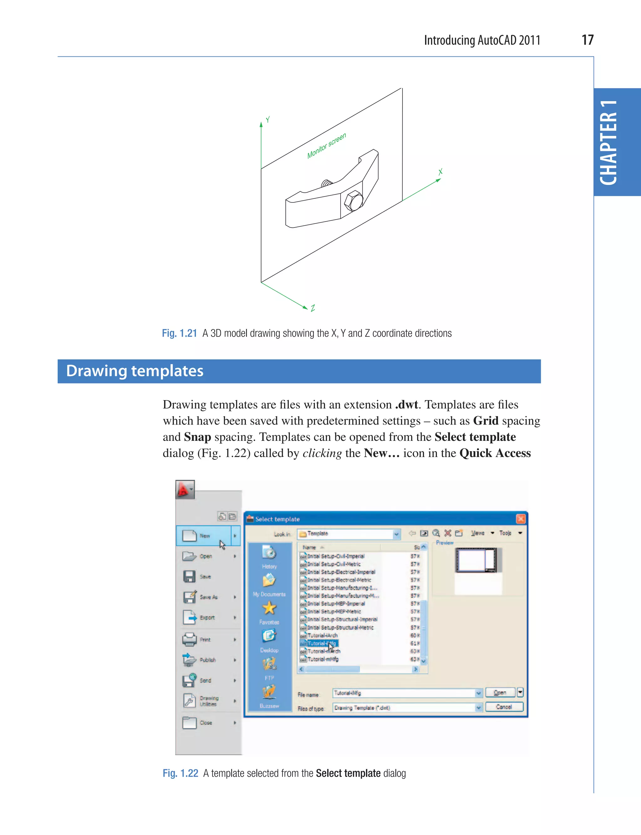 Introducing AutoCAD 2011   17




                                                                                                         CHAPTER 1
                                     Y

                                                             een
                                                          scr
                                                    tor
                                               Moni

                                                                                X




                                                Z


           Fig. 1.21 A 3D model drawing showing the X, Y and Z coordinate directions


Drawing templates
           Drawing templates are ﬁles with an extension .dwt. Templates are ﬁles
           which have been saved with predetermined settings – such as Grid spacing
           and Snap spacing. Templates can be opened from the Select template
           dialog (Fig. 1.22) called by clicking the New… icon in the Quick Access




           Fig. 1.22 A template selected from the Select template dialog
 