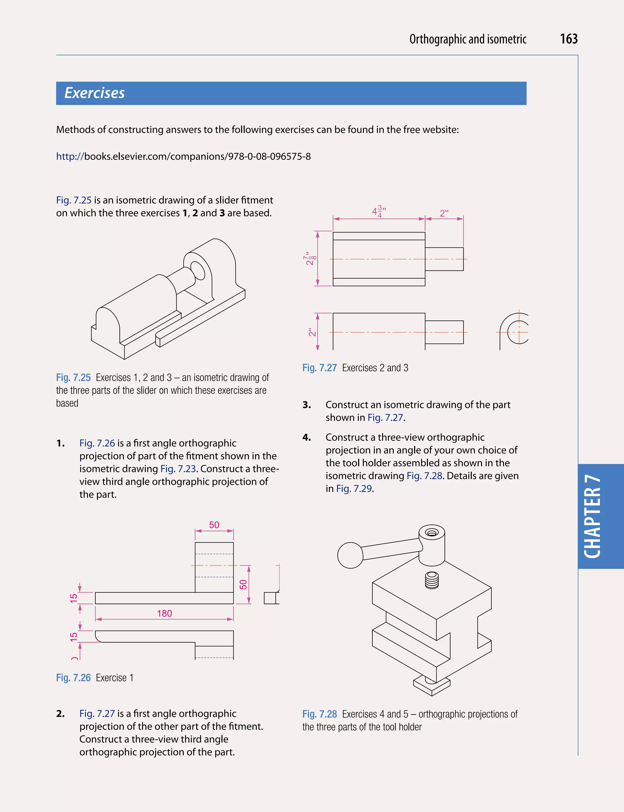 OrthographicAutoCAD 2010
                                                                                            Introducing and isometric           163


  Exercises




                                                                                                                                   chapter 1
Methods of constructing answers to the following exercises can be found in the free website:

http://books.elsevier.com/companions/978-0-08-096575-8



Fig. 7.25 is an isometric drawing of a slider fitment
on which the three exercises 1, 2 and 3 are based.                                4 3 ''
                                                                                    4            2''




                                                             2 7 ''
                                                               8
                                                                                                                         R1''
                                                              2''
                                                              1''                                                        Ø1 1 ''
                                                                                                                            8




                                                             Fig. 7.27 Exercises 2 and 3
Fig. 7.25 Exercises 1, 2 and 3 – an isometric drawing of
the three parts of the slider on which these exercises are
based                                                        3.       Construct an isometric drawing of the part
                                                                      shown in Fig. 7.27.
                                                             4.       Construct a three-view orthographic
1.        Fig. 7.26 is a first angle orthographic
                                                                      projection in an angle of your own choice of
          projection of part of the fitment shown in the
                                                                      the tool holder assembled as shown in the
          isometric drawing Fig. 7.23. Construct a three-
                                                                      isometric drawing Fig. 7.28. Details are given




                                                                                                                                   chapter 7
          view third angle orthographic projection of
                                                                      in Fig. 7.29.
          the part.

                                         50
                                                                       R30
                                                                       Hole Ø30

                                                                        R5
                                                 50
     15




                            180
     15
     70




Fig. 7.26 Exercise 1
R10
     15




2.        Fig. 7.27 is a first angle orthographic            Fig. 7.28 Exercises 4 and 5 – orthographic projections of
          projection of the other part of the fitment.       the three parts of the tool holder
          Construct a three-view third angle
          orthographic projection of the part.
 