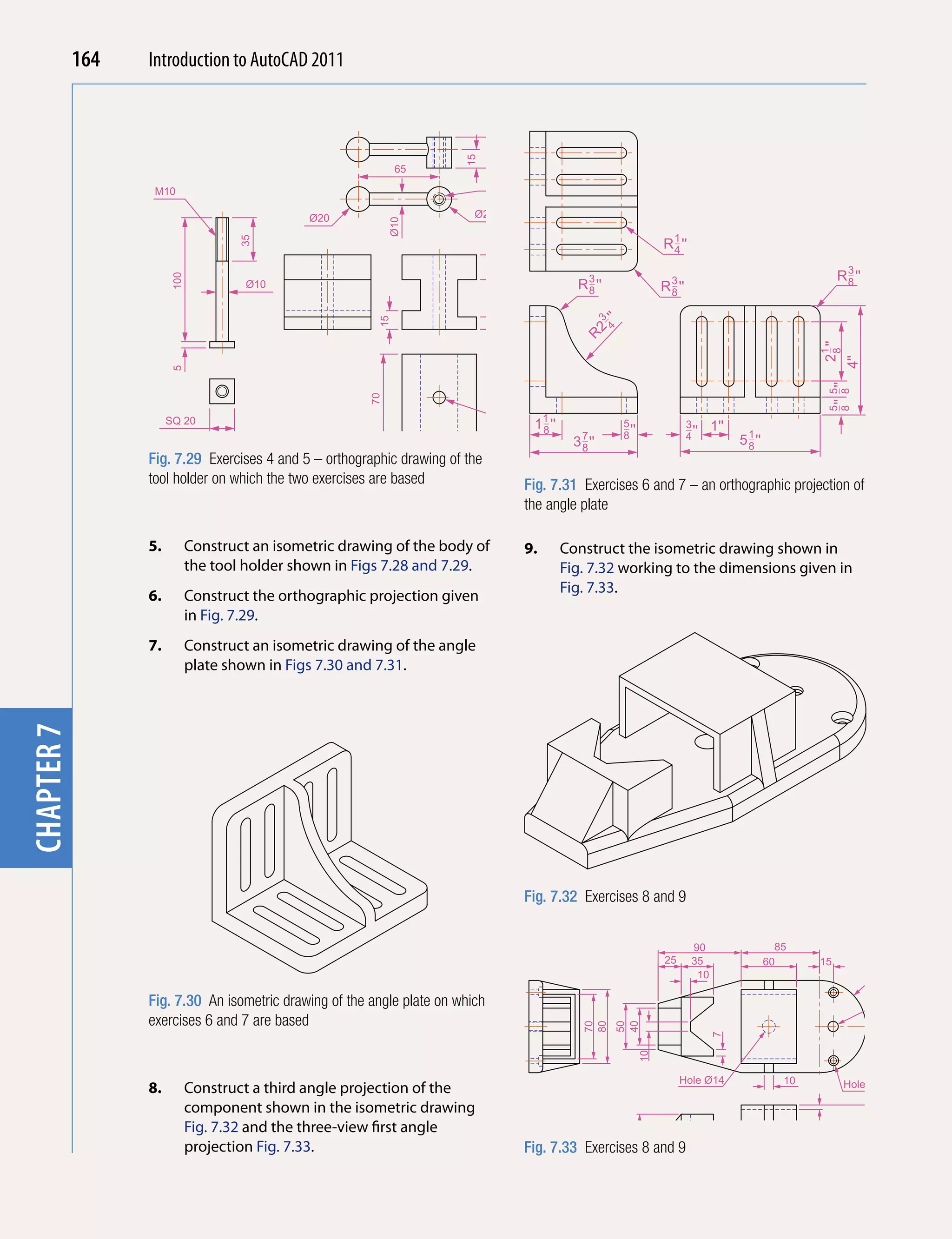 chapter 1   164   Introduction to AutoCAD 2010
                                          2011




                                                                               25
                                                                        15
                                                              65
                                                                               Tapped M10
                   M10

                                               Ø20                        Ø20




                                                             Ø10
                                     35                                                                                       R 1 ''
                                                                                                                                4




                                                                              20
                                                                                                                                                                              R 3 ''
                       100




                                      Ø10                                                            R 3 ''
                                                                                                       8                      R 3 ''
                                                                                                                                8
                                                                                                                                                                                8




                                                                                    60
                                                         15




                                                                                                             ''
                                                                                                         3
                                                                                                              4
                                                                                                        2
                                                                                                      R




                                                                                                                                                                         21 ''
                                                                               10




                                                                                                                                                                          8
                                                                                                                                                                                 4''
                       5




                                                                                                                                                                          8 '' 8 ''
                                                                                                                                                                          5 5
                                                        70


                                                                                    Hole Ø10
                       SQ 20                                                              11 ''                   5                    3      1''
                                                                                                                  8 ''                 4 ''
                                                                                           8
                                                                                                    3 7 ''
                                                                                                      8
                                                                                                                                                    5 1 ''
                                                                                                                                                      8
                  Fig. 7.29 Exercises 4 and 5 – orthographic drawing of 15
                                                               15       the
                  tool holder on which the two exercises are based 60                    Fig. 7.31 Exercises 6 and 7 – an orthographic projection of
                                                                                         the angle plate

                  5.         Construct an isometric drawing of the body of               9.       Construct the isometric drawing shown in
                             the tool holder shown in Figs 7.28 and 7.29.                         Fig. 7.32 working to the dimensions given in
                                                                                                  Fig. 7.33.
                  6.         Construct the orthographic projection given
                             in Fig. 7.29.
                  7.         Construct an isometric drawing of the angle
                             plate shown in Figs 7.30 and 7.31.
chapter 7




                                                                                         Fig. 7.32 Exercises 8 and 9


                                                                                                                                        90                     85
                                                                                                                               25       35                   60          15
                                                                                                                                         10

                  Fig. 7.30 An isometric drawing of the angle plate on which                                                                                                           Hole Ø12
                  exercises 6 and 7 are based
                                                                                                      70
                                                                                                      80
                                                                                                                  50
                                                                                                                  40




                                                                                                                                              7
                                                                                                                         10




                                                                                                                                    Hole Ø14                    10
                  8.         Construct a third angle projection of the                                                                                                           Holes Ø6 C'Bbore Ø10

                             component shown in the isometric drawing
                                                                                                                                                                                            R5
                             Fig. 7.32 and the three-view first angle
                                                                                                                                                                                       40
                                                                                                                                                                     5
                                                                                                                  30




                             projection Fig. 7.33.                                       Fig. 7.33 Exercises 8 and 9
                                                                                                                                                                                       15
 