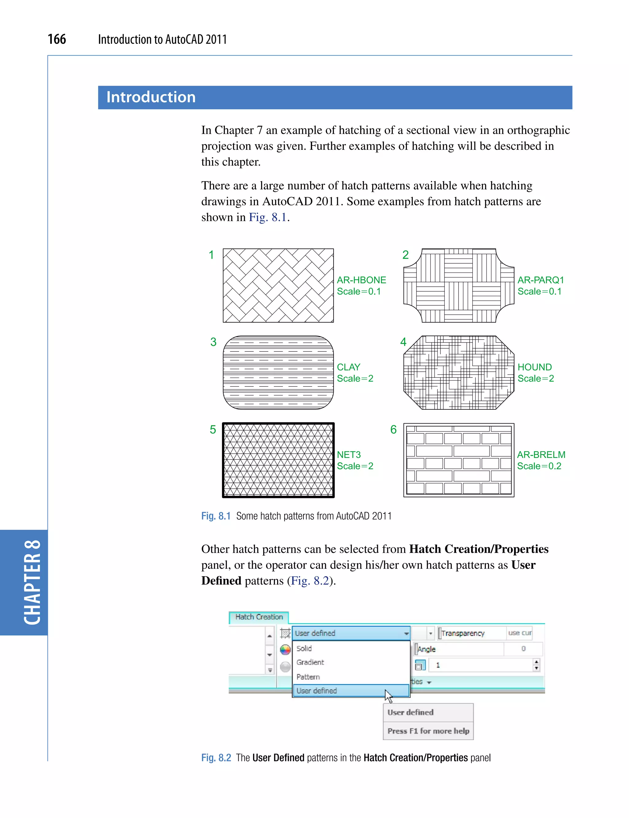 166   Introduction to AutoCAD 2011



                   introduction
                                        In Chapter 7 an example of hatching of a sectional view in an orthographic
                                        projection was given. Further examples of hatching will be described in
                                        this chapter.
                                        There are a large number of hatch patterns available when hatching
                                        drawings in AutoCAD 2011. Some examples from hatch patterns are
                                        shown in Fig. 8.1.


                                         1                                                 2

                                                                          AR-HBONE                                  AR-PARQ1
                                                                          Scale�0.1                                 Scale�0.1




                                          3                                                4

                                                                          CLAY                                      HOUND
                                                                          Scale�2                                   Scale�2




                                          5                                            6

                                                                          NET3                                      AR-BRELM
                                                                          Scale�2                                   Scale�0.2




                                        Fig. 8.1 Some hatch patterns from AutoCAD 2011
chapter 8




                                        Other hatch patterns can be selected from Hatch Creation/Properties
                                        panel, or the operator can design his/her own hatch patterns as User
                                        Defined patterns (Fig. 8.2).




                                        Fig. 8.2 The User Defined patterns in the Hatch Creation/Properties panel
 