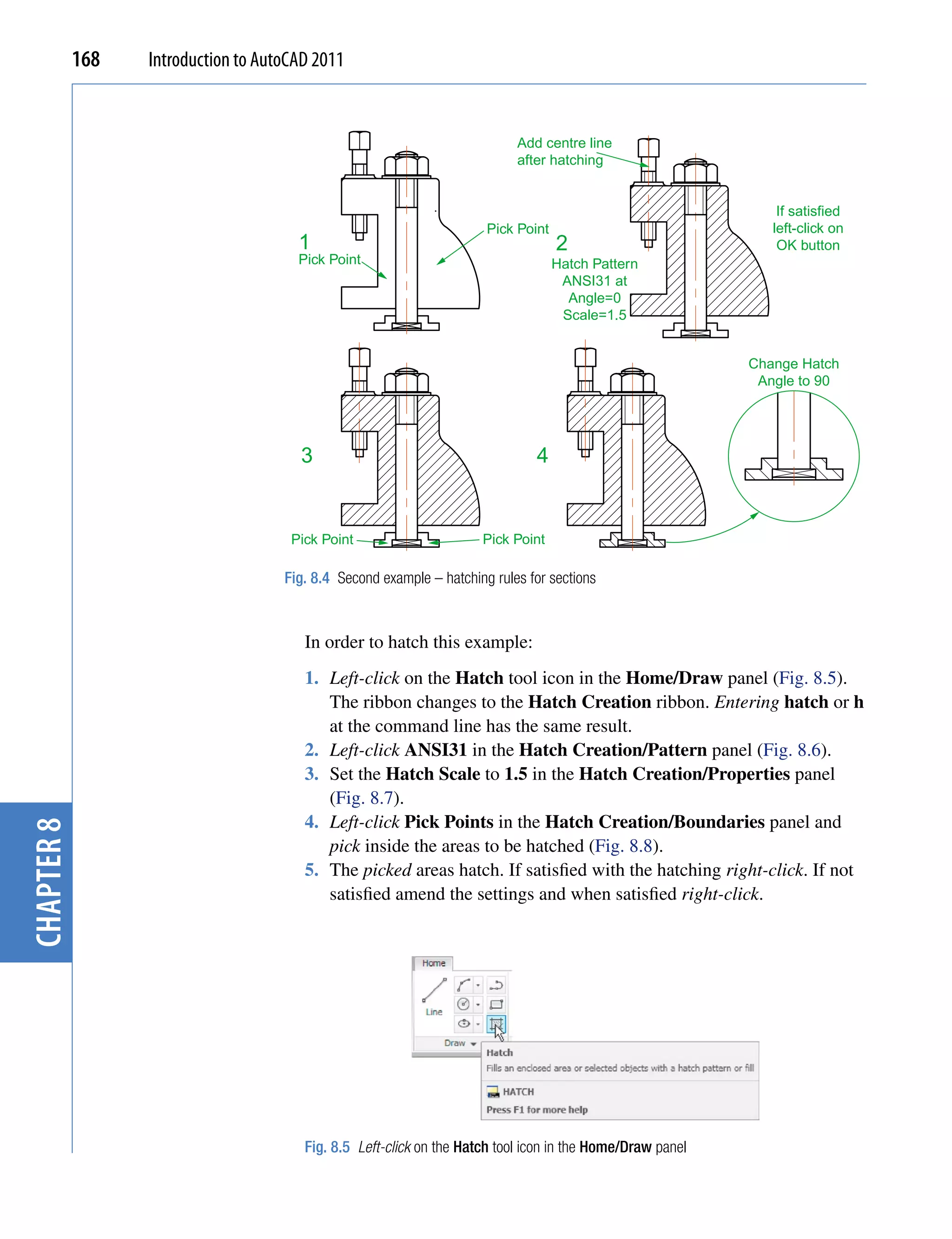 168   Introduction to AutoCAD 2011


                                                                            Add centre line
                                                                            after hatching


                                                                                                                If satisfied
                                                                       Pick Point                              left-click on
                                       1                                            2                           OK button
                                       Pick Point                                   Hatch Pattern
                                                                                     ANSI31 at
                                                                                      Angle=0
                                                                                     Scale=1.5


                                                                                                            Change Hatch
                                                                                                             Angle to 90




                                       3                                       4


                                      Pick Point                      Pick Point

                                     Fig. 8.4 Second example – hatching rules for sections



                                        In order to hatch this example:
                                        1. Left-click on the Hatch tool icon in the Home/Draw panel (Fig. 8.5).
                                           The ribbon changes to the Hatch Creation ribbon. Entering hatch or h
                                           at the command line has the same result.
                                        2. Left-click ANSI31 in the Hatch Creation/Pattern panel (Fig. 8.6).
                                        3. Set the Hatch Scale to 1.5 in the Hatch Creation/Properties panel
                                           (Fig. 8.7).
                                        4. Left-click Pick Points in the Hatch Creation/Boundaries panel and
chapter 8




                                           pick inside the areas to be hatched (Fig. 8.8).
                                        5. The picked areas hatch. If satisfied with the hatching right-click. If not
                                           satisfied amend the settings and when satisfied right-click.




                                        Fig. 8.5 Left-click on the Hatch tool icon in the Home/Draw panel
 