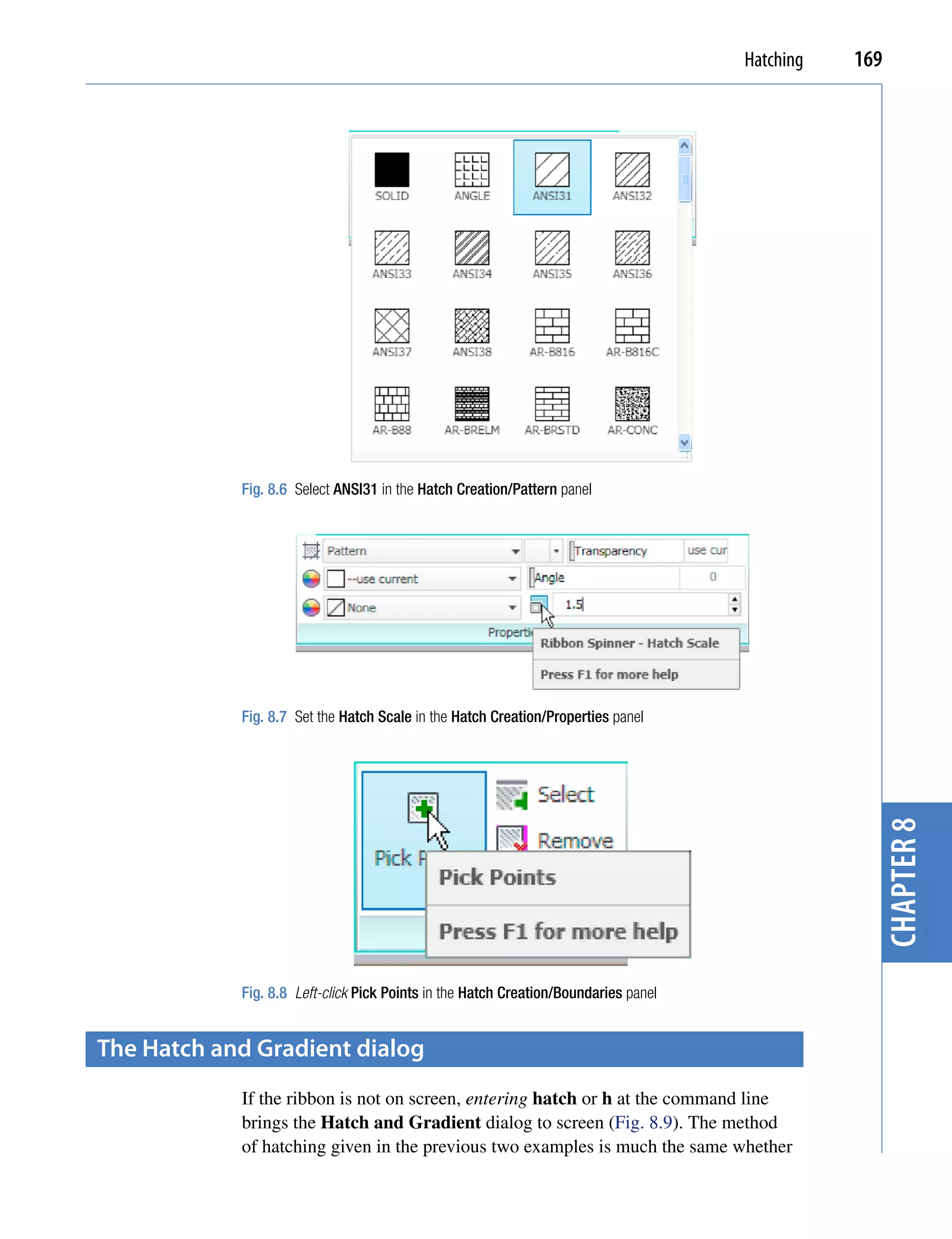 Hatching   169




            Fig. 8.6 Select ANSI31 in the Hatch Creation/Pattern panel




            Fig. 8.7 Set the Hatch Scale in the Hatch Creation/Properties panel




                                                                                                  chapter 8

            Fig. 8.8 Left-click Pick Points in the Hatch Creation/Boundaries panel


the hatch and Gradient dialog
            If the ribbon is not on screen, entering hatch or h at the command line
            brings the Hatch and Gradient dialog to screen (Fig. 8.9). The method
            of hatching given in the previous two examples is much the same whether
 
