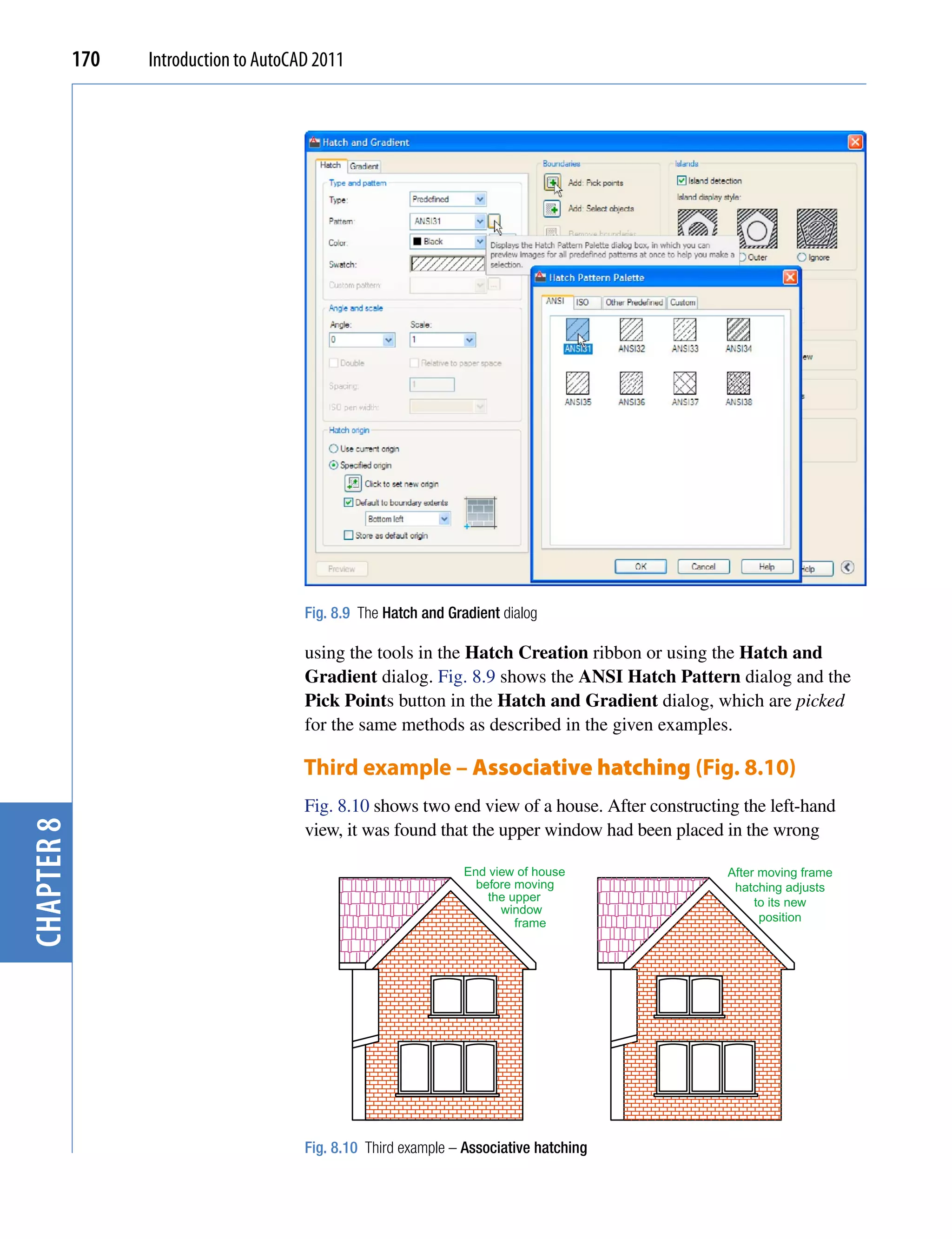 170   Introduction to AutoCAD 2011




                                        Fig. 8.9 The Hatch and Gradient dialog

                                        using the tools in the Hatch Creation ribbon or using the Hatch and
                                        Gradient dialog. Fig. 8.9 shows the ANSI Hatch Pattern dialog and the
                                        Pick Points button in the Hatch and Gradient dialog, which are picked
                                        for the same methods as described in the given examples.

                                        Third example – Associative hatching (Fig. 8.10)
                                        Fig. 8.10 shows two end view of a house. After constructing the left-hand
chapter 8




                                        view, it was found that the upper window had been placed in the wrong

                                                                 End view of house                After moving frame
                                                                   before moving                   hatching adjusts
                                                                     the upper                         to its new
                                                                       window
                                                                          frame                         position




                                        Fig. 8.10 Third example – Associative hatching
 