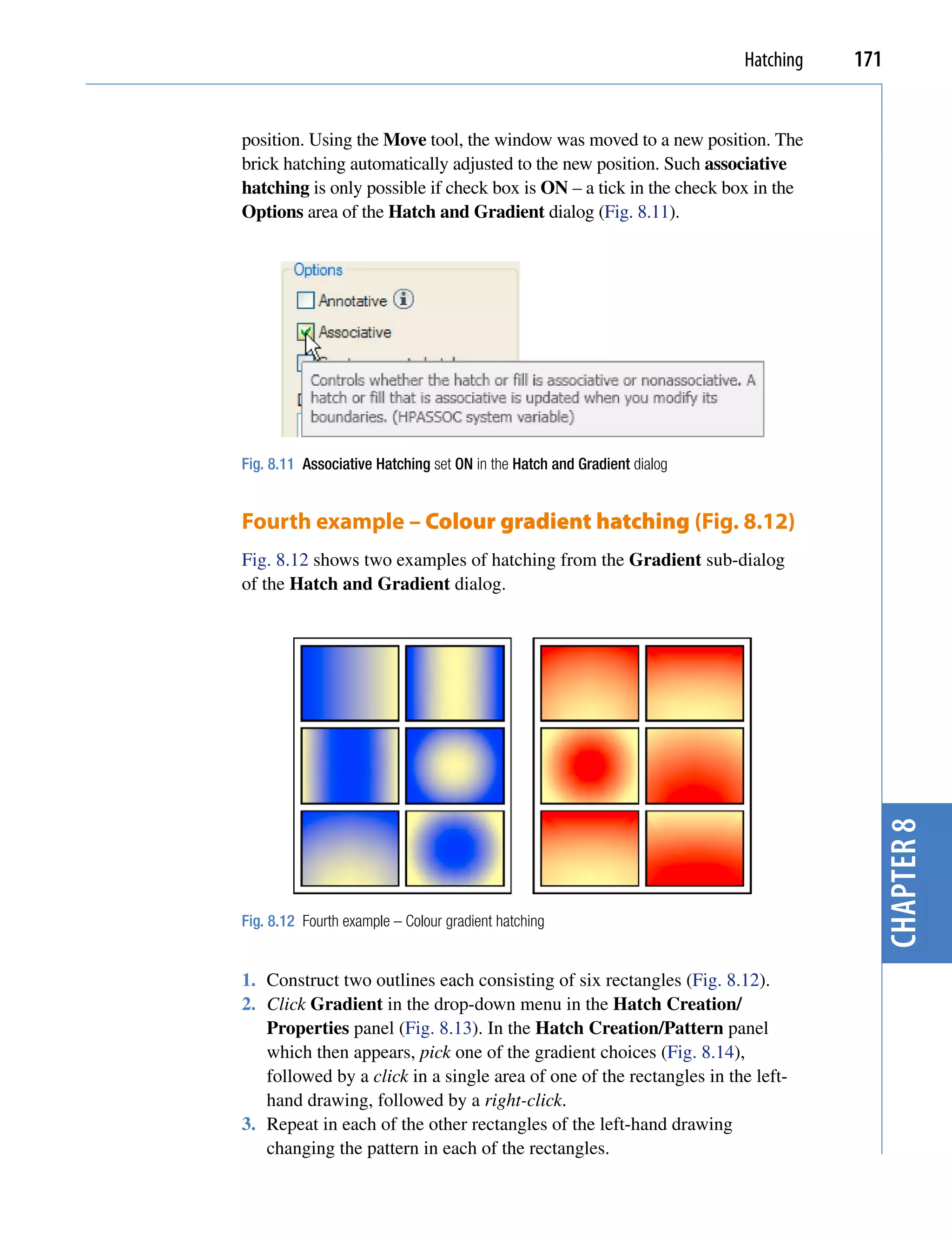 Hatching   171


position. Using the Move tool, the window was moved to a new position. The
brick hatching automatically adjusted to the new position. Such associative
hatching is only possible if check box is ON – a tick in the check box in the
Options area of the Hatch and Gradient dialog (Fig. 8.11).




Fig. 8.11 Associative Hatching set ON in the Hatch and Gradient dialog


Fourth example – Colour gradient hatching (Fig. 8.12)
Fig. 8.12 shows two examples of hatching from the Gradient sub-dialog
of the Hatch and Gradient dialog.




Fig. 8.12 Fourth example – Colour gradient hatching
                                                                                      chapter 8
1. Construct two outlines each consisting of six rectangles (Fig. 8.12).
2. Click Gradient in the drop-down menu in the Hatch Creation/
   Properties panel (Fig. 8.13). In the Hatch Creation/Pattern panel
   which then appears, pick one of the gradient choices (Fig. 8.14),
   followed by a click in a single area of one of the rectangles in the left-
   hand drawing, followed by a right-click.
3. Repeat in each of the other rectangles of the left-hand drawing
   changing the pattern in each of the rectangles.
 