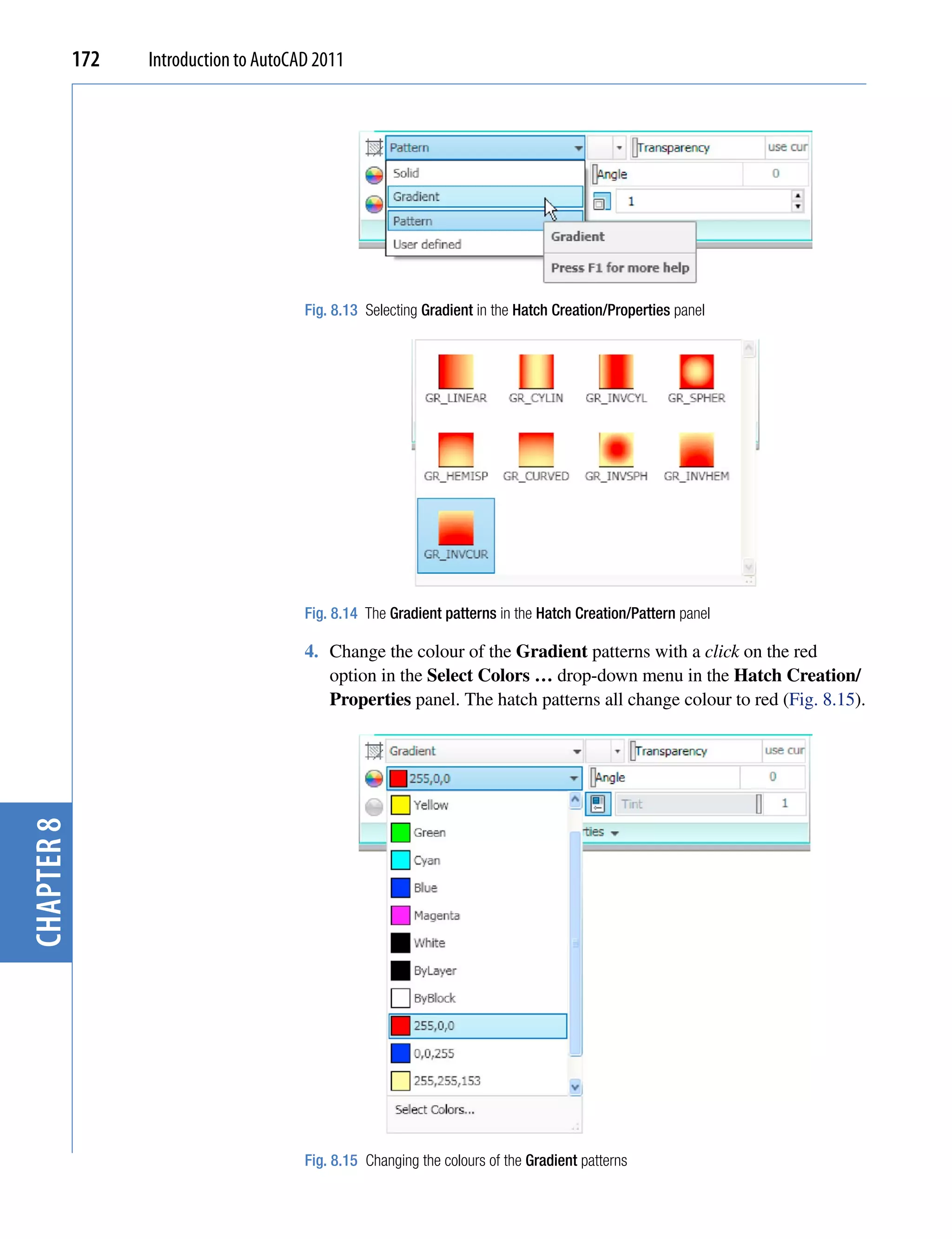 172   Introduction to AutoCAD 2011




                                        Fig. 8.13 Selecting Gradient in the Hatch Creation/Properties panel




                                        Fig. 8.14 The Gradient patterns in the Hatch Creation/Pattern panel

                                        4. Change the colour of the Gradient patterns with a click on the red
                                           option in the Select Colors … drop-down menu in the Hatch Creation/
                                           Properties panel. The hatch patterns all change colour to red (Fig. 8.15).
chapter 8




                                        Fig. 8.15 Changing the colours of the Gradient patterns
 