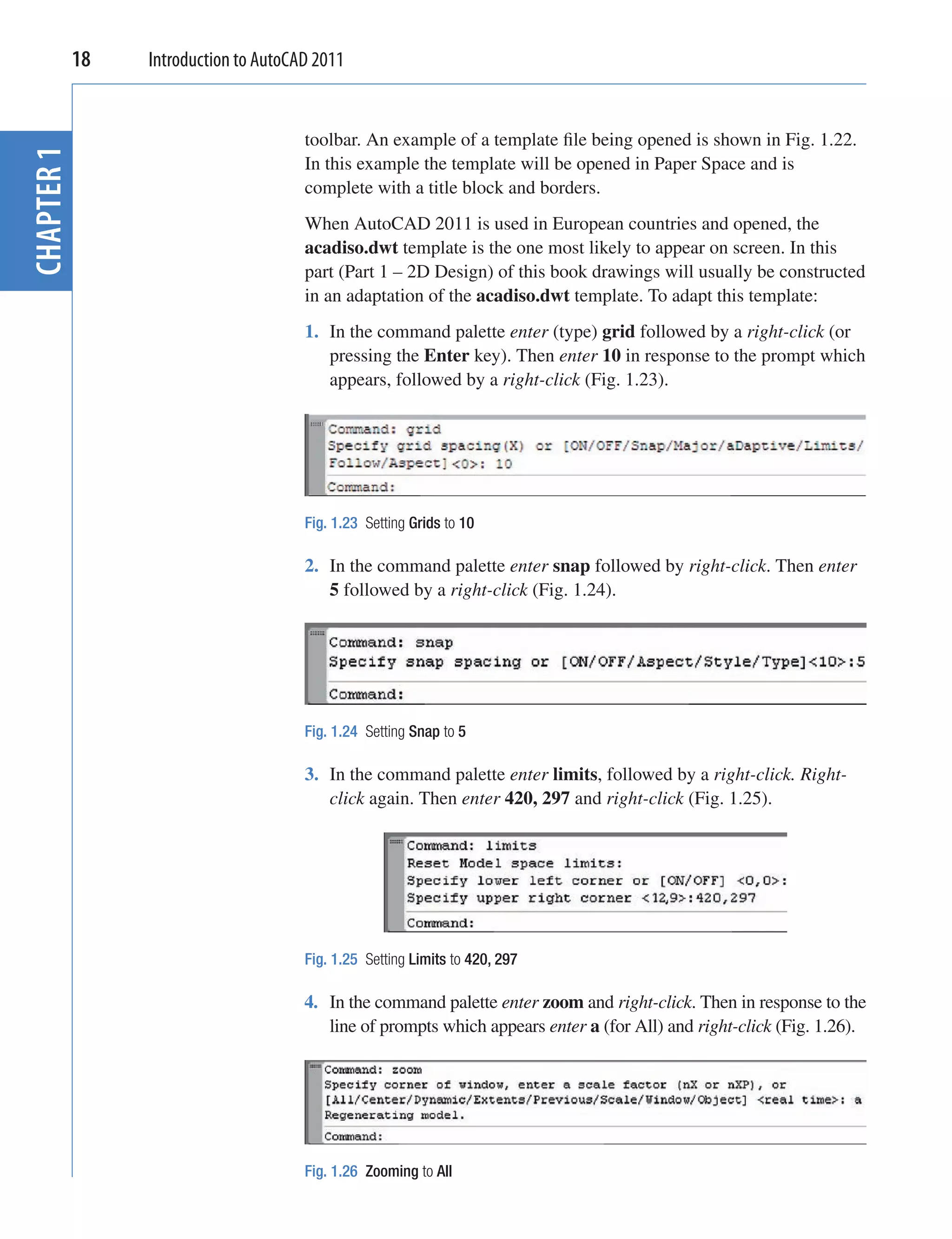 18   Introduction to AutoCAD 2011


                                   toolbar. An example of a template ﬁle being opened is shown in Fig. 1.22.
CHAPTER 1


                                   In this example the template will be opened in Paper Space and is
                                   complete with a title block and borders.
                                   When AutoCAD 2011 is used in European countries and opened, the
                                   acadiso.dwt template is the one most likely to appear on screen. In this
                                   part (Part 1 – 2D Design) of this book drawings will usually be constructed
                                   in an adaptation of the acadiso.dwt template. To adapt this template:
                                   1. In the command palette enter (type) grid followed by a right-click (or
                                      pressing the Enter key). Then enter 10 in response to the prompt which
                                      appears, followed by a right-click (Fig. 1.23).




                                   Fig. 1.23 Setting Grids to 10

                                   2. In the command palette enter snap followed by right-click. Then enter
                                      5 followed by a right-click (Fig. 1.24).




                                   Fig. 1.24 Setting Snap to 5

                                   3. In the command palette enter limits, followed by a right-click. Right-
                                      click again. Then enter 420, 297 and right-click (Fig. 1.25).




                                   Fig. 1.25 Setting Limits to 420, 297

                                   4. In the command palette enter zoom and right-click. Then in response to the
                                      line of prompts which appears enter a (for All) and right-click (Fig. 1.26).




                                   Fig. 1.26 Zooming to All
 