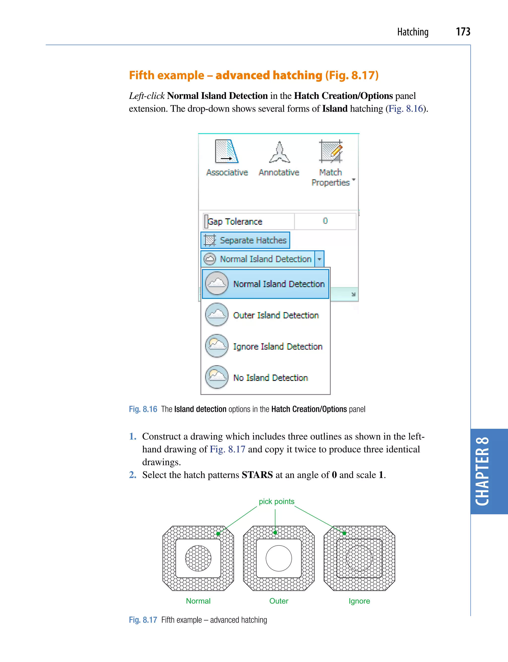 Hatching   173


Fifth example – advanced hatching (Fig. 8.17)
Left-click Normal Island Detection in the Hatch Creation/Options panel
extension. The drop-down shows several forms of Island hatching (Fig. 8.16).




Fig. 8.16 The Island detection options in the Hatch Creation/Options panel


1. Construct a drawing which includes three outlines as shown in the left-



                                                                                          chapter 8
   hand drawing of Fig. 8.17 and copy it twice to produce three identical
   drawings.
2. Select the hatch patterns STARS at an angle of 0 and scale 1.

                                        pick points




                 Normal                       Outer                 Ignore

Fig. 8.17 Fifth example – advanced hatching
 