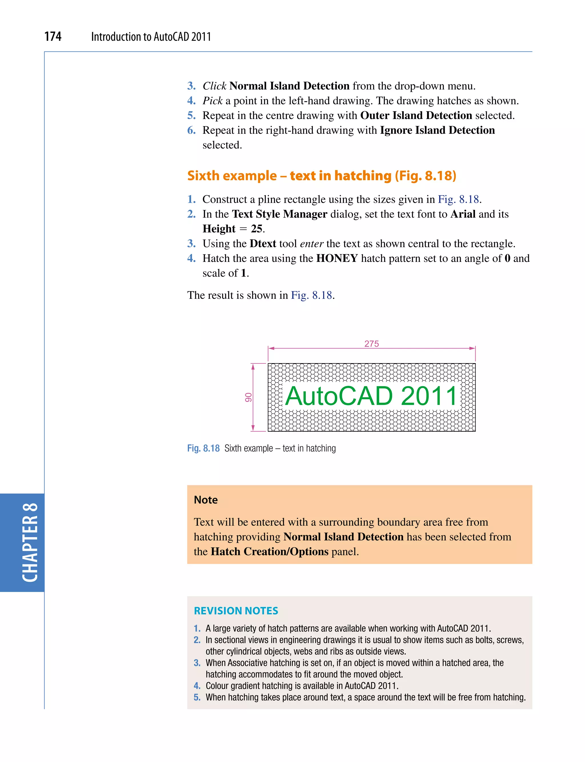 174   Introduction to AutoCAD 2011


                                        3.   Click Normal Island Detection from the drop-down menu.
                                        4.   Pick a point in the left-hand drawing. The drawing hatches as shown.
                                        5.   Repeat in the centre drawing with Outer Island Detection selected.
                                        6.   Repeat in the right-hand drawing with Ignore Island Detection
                                             selected.

                                        Sixth example – text in hatching (Fig. 8.18)
                                        1. Construct a pline rectangle using the sizes given in Fig. 8.18.
                                        2. In the Text Style Manager dialog, set the text font to Arial and its
                                           Height  25.
                                        3. Using the Dtext tool enter the text as shown central to the rectangle.
                                        4. Hatch the area using the HONEY hatch pattern set to an angle of 0 and
                                           scale of 1.
                                        The result is shown in Fig. 8.18.



                                                                                         275




                                                                   AutoCAD 2011
                                                       90




                                        Fig. 8.18 Sixth example – text in hatching




                                         Note
chapter 8




                                         Text will be entered with a surrounding boundary area free from
                                         hatching providing Normal Island Detection has been selected from
                                         the Hatch Creation/Options panel.




                                         ReviSion noTeS
                                         1. A large variety of hatch patterns are available when working with AutoCAD 2011.
                                         2. In sectional views in engineering drawings it is usual to show items such as bolts, screws,
                                            other cylindrical objects, webs and ribs as outside views.
                                         3. When Associative hatching is set on, if an object is moved within a hatched area, the
                                            hatching accommodates to fit around the moved object.
                                         4. Colour gradient hatching is available in AutoCAD 2011.
                                         5. When hatching takes place around text, a space around the text will be free from hatching.
 
