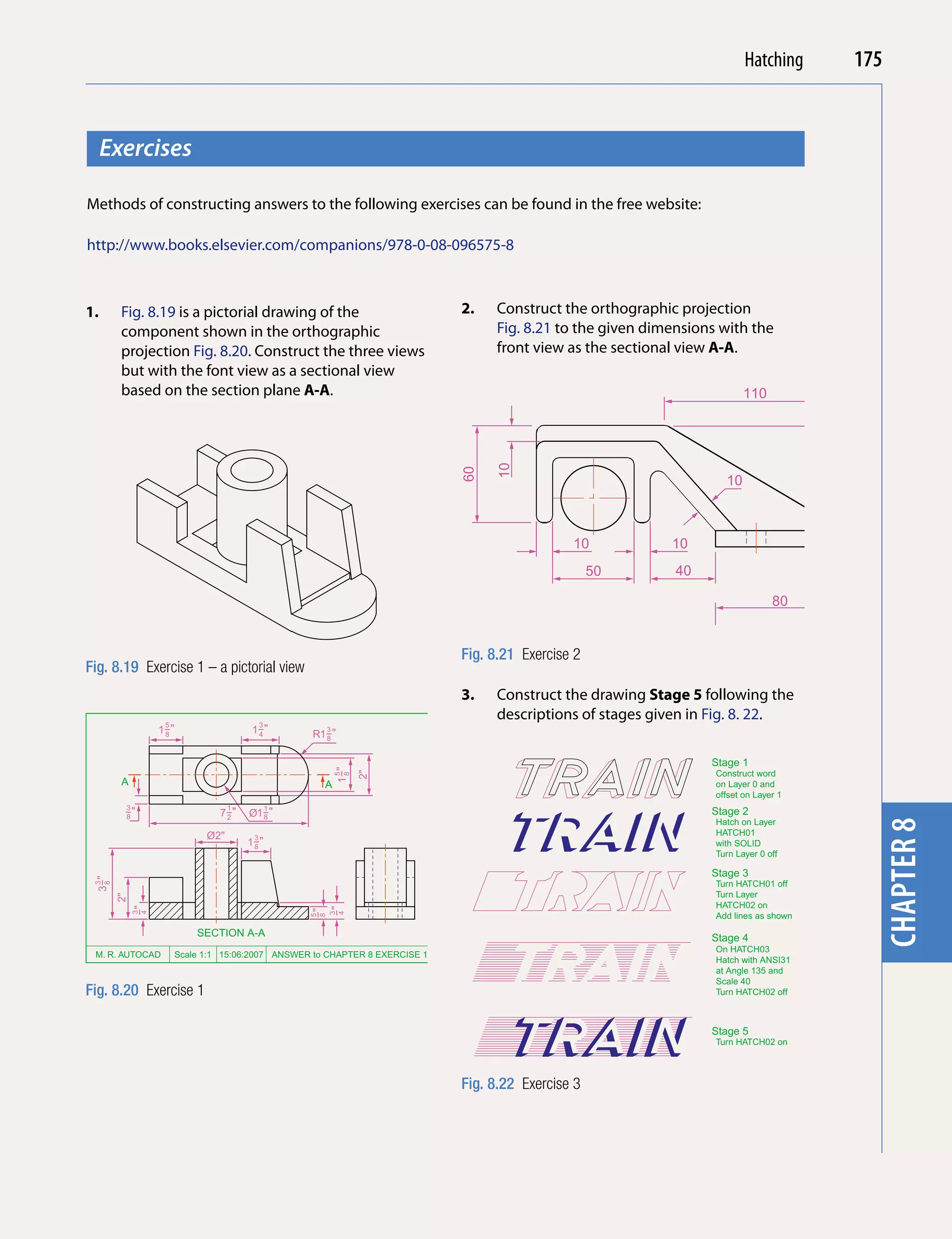 Introducing AutoCAD 2010
                                                                                                                          Hatching          175


     Exercises




                                                                                                                                                 chapter 1
Methods of constructing answers to the following exercises can be found in the free website:

http://www.books.elsevier.com/companions/978-0-08-096575-8



1.     Fig. 8.19 is a pictorial drawing of the                               2.    Construct the orthographic projection
       component shown in the orthographic                                         Fig. 8.21 to the given dimensions with the
       projection Fig. 8.20. Construct the three views                             front view as the sectional view A-A.
       but with the font view as a sectional view
       based on the section plane A-A.                                                                                       110
                                                                                                                                                        A




                                                                                  10
                                                                             60
                                                                                                                        10




                                                                                                                                                75
                                                                                                                                           10
                                                                                               10              10
                                                                                                    50         40                                       A
                                                                                                                                                             70
                                                                                                                                    80


                                                                             Fig. 8.21 Exercise 2
Fig. 8.19 Exercise 1 – a pictorial view
                                                                                                                                                     Fillets are
                                                                                  50
                                                                             60




                                                                             3.    Construct the drawing Stage 5 following the                       R3, R4 a
                                                                                                                                            10
                                                                                   descriptions of stages given in Fig. 8. 22.
                  5                         3
                 1−"
                  8                    1−"
                                        4           R1−"
                                                         3
                                                      8


                                                                                                         Roller Ø50   Stage 1                   4 holes Ø6
                                                             1−"




                                                                                                                      Construct word
                                                                   2"
                                                              5
                                                              8




       A                                                A                                                             on Layer 0 and
                                                                                                                      offset on Layer 1
        3                          1            1
        −"
        8                       7−"
                                 2     Ø1−"
                                         8
                                                                                                                      Stage 2
                                                                                                                      Hatch on Layer




                                                                                                                                                 chapter 8
                             Ø2"        3
                                                                                                                      HATCH01
                                       1−"
                                        8                                                                             with SOLID
                                                                                                                      Turn Layer 0 off

                                                                                                                      Stage 3
 3−"




                                                                                                                      Turn HATCH01 off
 3
  8




                                                                                                                      Turn Layer
       2"




                                                                                                                      HATCH02 on
            −"




                                                         −"
                                                    −"
            3
            4




                                                                                                                      Add lines as shown
                                                         3
                                                         4
                                                    5
                                                    8




                           SECTION A-A                                                                                Stage 4
                                                                                                                      On HATCH03
 M. R. AUTOCAD         Scale 1:1 15:06:2007 ANSWER to CHAPTER 8 EXERCISE 1
                                                                                                                      Hatch with ANSI31
                                                                                                                      at Angle 135 and
                                                                                                                      Scale 40
Fig. 8.20 Exercise 1                                                                                                  Turn HATCH02 off



                                                                                                                      Stage 5
                                                                                                                      Turn HATCH02 on



                                                                             Fig. 8.22 Exercise 3
 