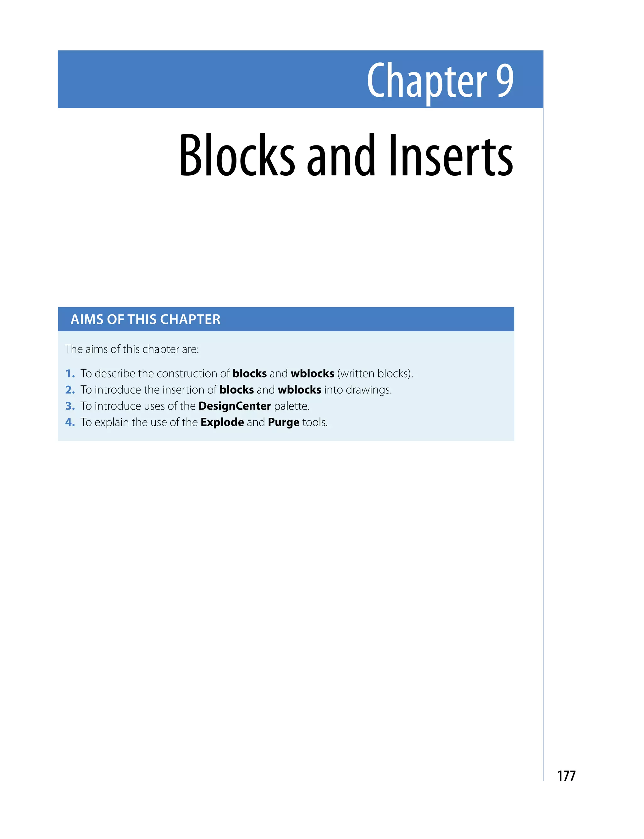 Chapter 9
                        Blocks and Inserts

 Aims of this chApter

The aims of this chapter are:

1.   To describe the construction of blocks and wblocks (written blocks).
2.   To introduce the insertion of blocks and wblocks into drawings.
3.   To introduce uses of the DesignCenter palette.
4.   To explain the use of the Explode and Purge tools.




                                                                            177
 