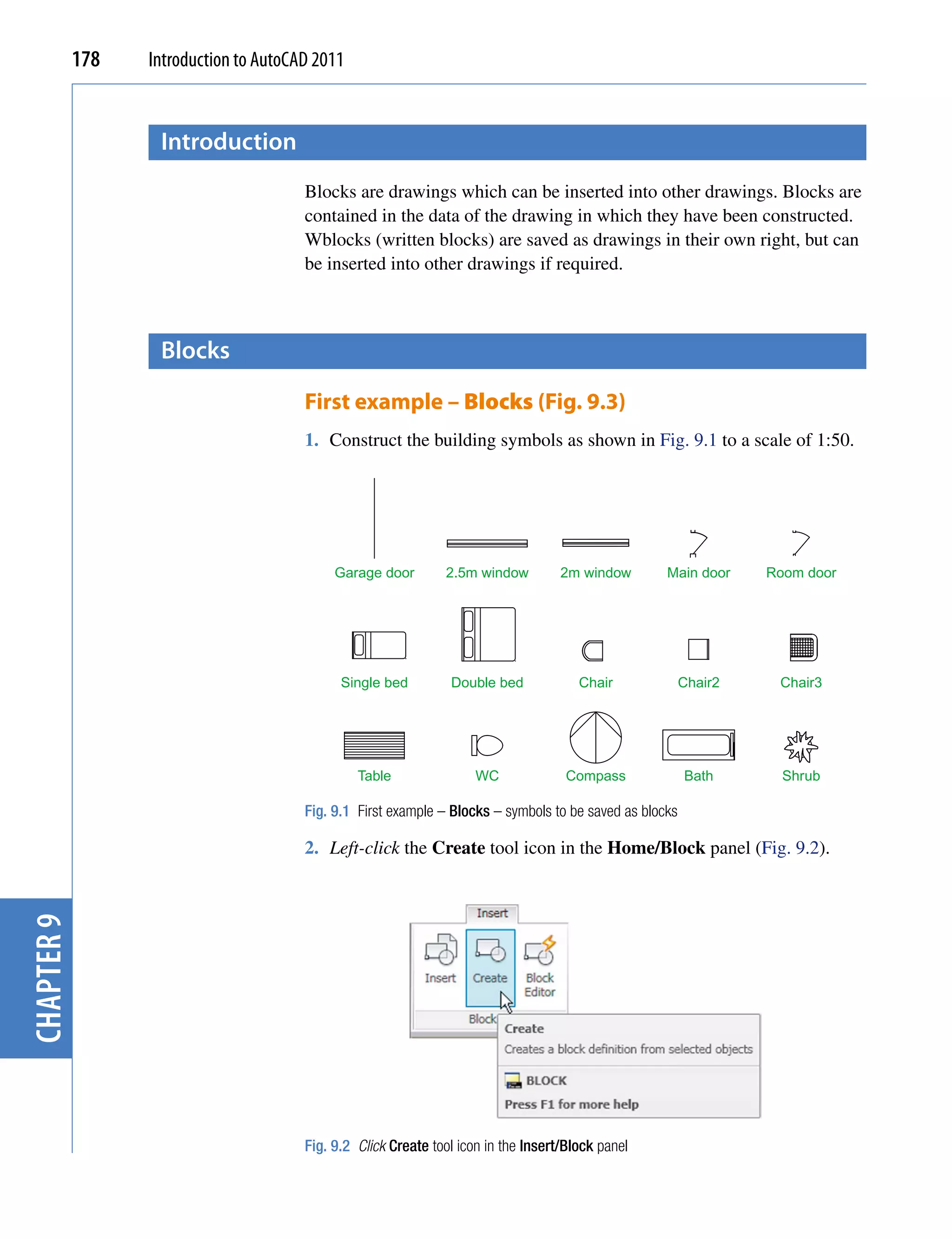 178   Introduction to AutoCAD 2011


                   introduction
                                        Blocks are drawings which can be inserted into other drawings. Blocks are
                                        contained in the data of the drawing in which they have been constructed.
                                        Wblocks (written blocks) are saved as drawings in their own right, but can
                                        be inserted into other drawings if required.



                   Blocks

                                        First example – Blocks (Fig. 9.3)
                                        1. Construct the building symbols as shown in Fig. 9.1 to a scale of 1:50.




                                             Garage door        2.5m window          2m window       Main door     Room door




                                              Single bed         Double bed             Chair             Chair2    Chair3




                                                 Table                WC              Compass             Bath       Shrub

                                        Fig. 9.1 First example – Blocks – symbols to be saved as blocks

                                        2. Left-click the Create tool icon in the Home/Block panel (Fig. 9.2).
chapter 9




                                        Fig. 9.2 Click Create tool icon in the Insert/Block panel
 