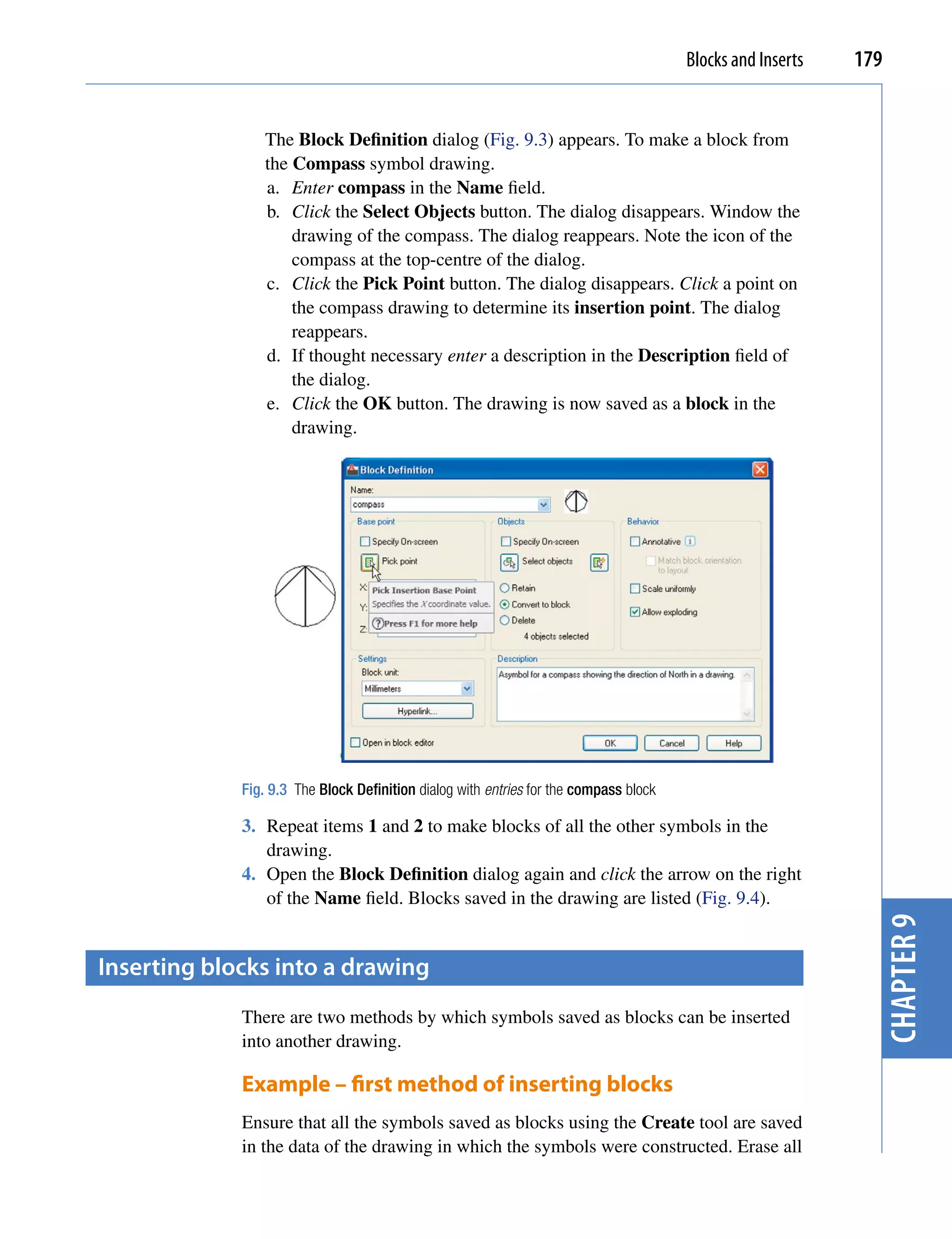 Blocks and Inserts   179


                 The Block Definition dialog (Fig. 9.3) appears. To make a block from
                 the Compass symbol drawing.
                 a. Enter compass in the Name field.
                 b. Click the Select Objects button. The dialog disappears. Window the
                     drawing of the compass. The dialog reappears. Note the icon of the
                     compass at the top-centre of the dialog.
                 c. Click the Pick Point button. The dialog disappears. Click a point on
                     the compass drawing to determine its insertion point. The dialog
                     reappears.
                 d. If thought necessary enter a description in the Description field of
                     the dialog.
                 e. Click the OK button. The drawing is now saved as a block in the
                     drawing.




             Fig. 9.3 The Block Definition dialog with entries for the compass block

             3. Repeat items 1 and 2 to make blocks of all the other symbols in the
                drawing.
             4. Open the Block Definition dialog again and click the arrow on the right
                of the Name field. Blocks saved in the drawing are listed (Fig. 9.4).
                                                                                                              chapter 9
inserting blocks into a drawing
             There are two methods by which symbols saved as blocks can be inserted
             into another drawing.

             Example – first method of inserting blocks
             Ensure that all the symbols saved as blocks using the Create tool are saved
             in the data of the drawing in which the symbols were constructed. Erase all
 