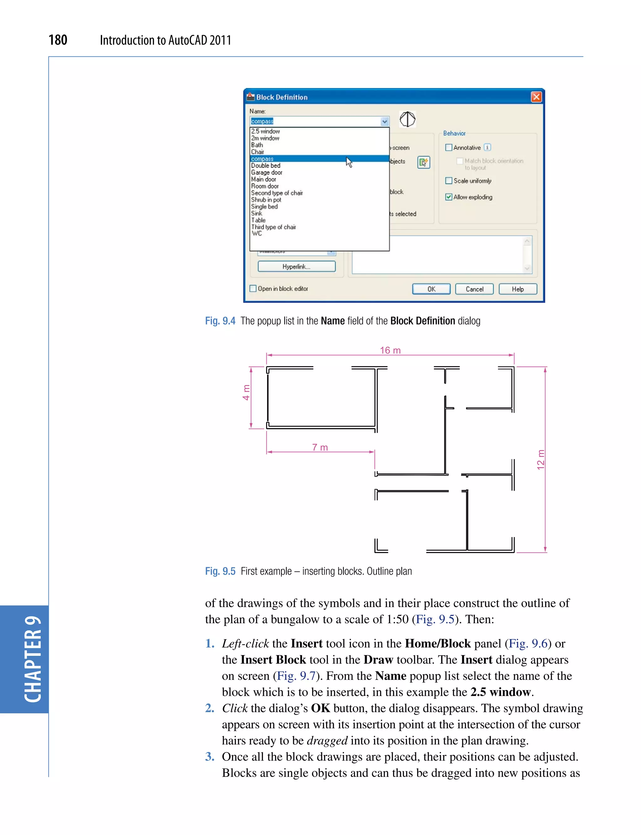 180   Introduction to AutoCAD 2011




                                        Fig. 9.4 The popup list in the Name field of the Block Definition dialog

                                                                                      16 m
                                                 4m




                                                                    7m




                                                                                                                   12 m


                                        Fig. 9.5 First example – inserting blocks. Outline plan

                                        of the drawings of the symbols and in their place construct the outline of
                                        the plan of a bungalow to a scale of 1:50 (Fig. 9.5). Then:
chapter 9




                                        1. Left-click the Insert tool icon in the Home/Block panel (Fig. 9.6) or
                                           the Insert Block tool in the Draw toolbar. The Insert dialog appears
                                           on screen (Fig. 9.7). From the Name popup list select the name of the
                                           block which is to be inserted, in this example the 2.5 window.
                                        2. Click the dialog’s OK button, the dialog disappears. The symbol drawing
                                           appears on screen with its insertion point at the intersection of the cursor
                                           hairs ready to be dragged into its position in the plan drawing.
                                        3. Once all the block drawings are placed, their positions can be adjusted.
                                           Blocks are single objects and can thus be dragged into new positions as
 