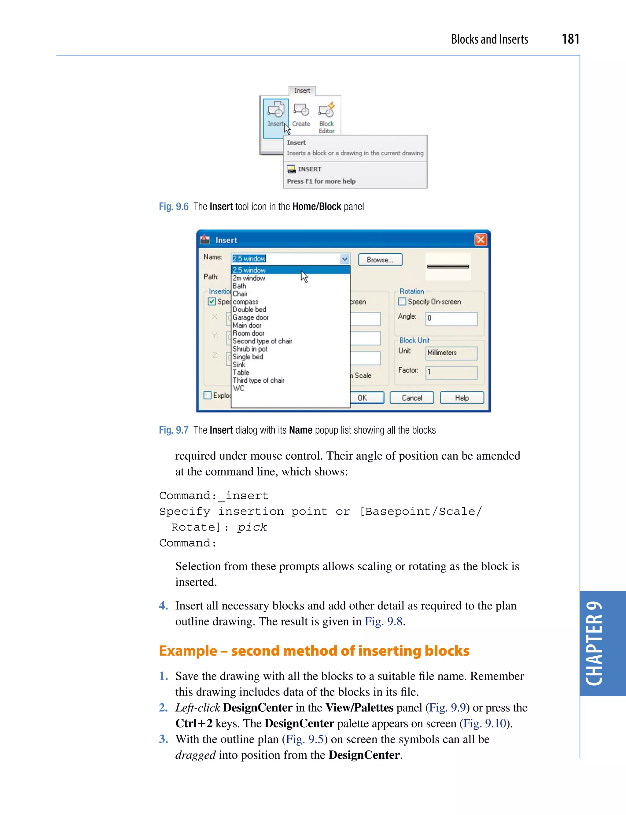 Blocks and Inserts   181




Fig. 9.6 The Insert tool icon in the Home/Block panel




Fig. 9.7 The Insert dialog with its Name popup list showing all the blocks

    required under mouse control. Their angle of position can be amended
    at the command line, which shows:
Command:_insert
Specify insertion point or [Basepoint/Scale/
  Rotate]: pick
Command:
    Selection from these prompts allows scaling or rotating as the block is
    inserted.
4. Insert all necessary blocks and add other detail as required to the plan
                                                                                                    chapter 9
   outline drawing. The result is given in Fig. 9.8.

Example – second method of inserting blocks
1. Save the drawing with all the blocks to a suitable file name. Remember
   this drawing includes data of the blocks in its file.
2. Left-click DesignCenter in the View/Palettes panel (Fig. 9.9) or press the
   Ctrl2 keys. The DesignCenter palette appears on screen (Fig. 9.10).
3. With the outline plan (Fig. 9.5) on screen the symbols can all be
   dragged into position from the DesignCenter.
 