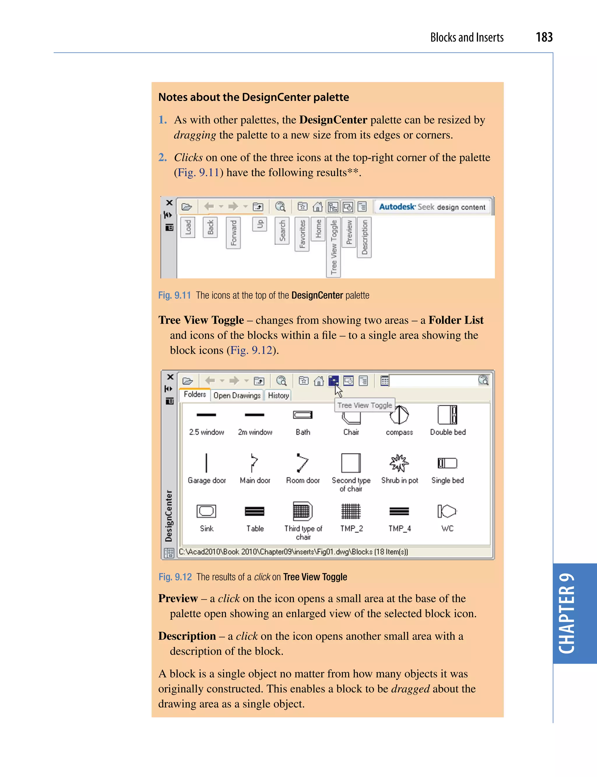Blocks and Inserts   183



Notes about the Designcenter palette
1. As with other palettes, the DesignCenter palette can be resized by
   dragging the palette to a new size from its edges or corners.
2. Clicks on one of the three icons at the top-right corner of the palette
   (Fig. 9.11) have the following results**.




Fig. 9.11 The icons at the top of the DesignCenter palette

Tree View Toggle – changes from showing two areas – a Folder List
  and icons of the blocks within a file – to a single area showing the
  block icons (Fig. 9.12).




Fig. 9.12 The results of a click on Tree View Toggle
                                                                                    chapter 9
Preview – a click on the icon opens a small area at the base of the
  palette open showing an enlarged view of the selected block icon.
Description – a click on the icon opens another small area with a
  description of the block.
A block is a single object no matter from how many objects it was
originally constructed. This enables a block to be dragged about the
drawing area as a single object.
 