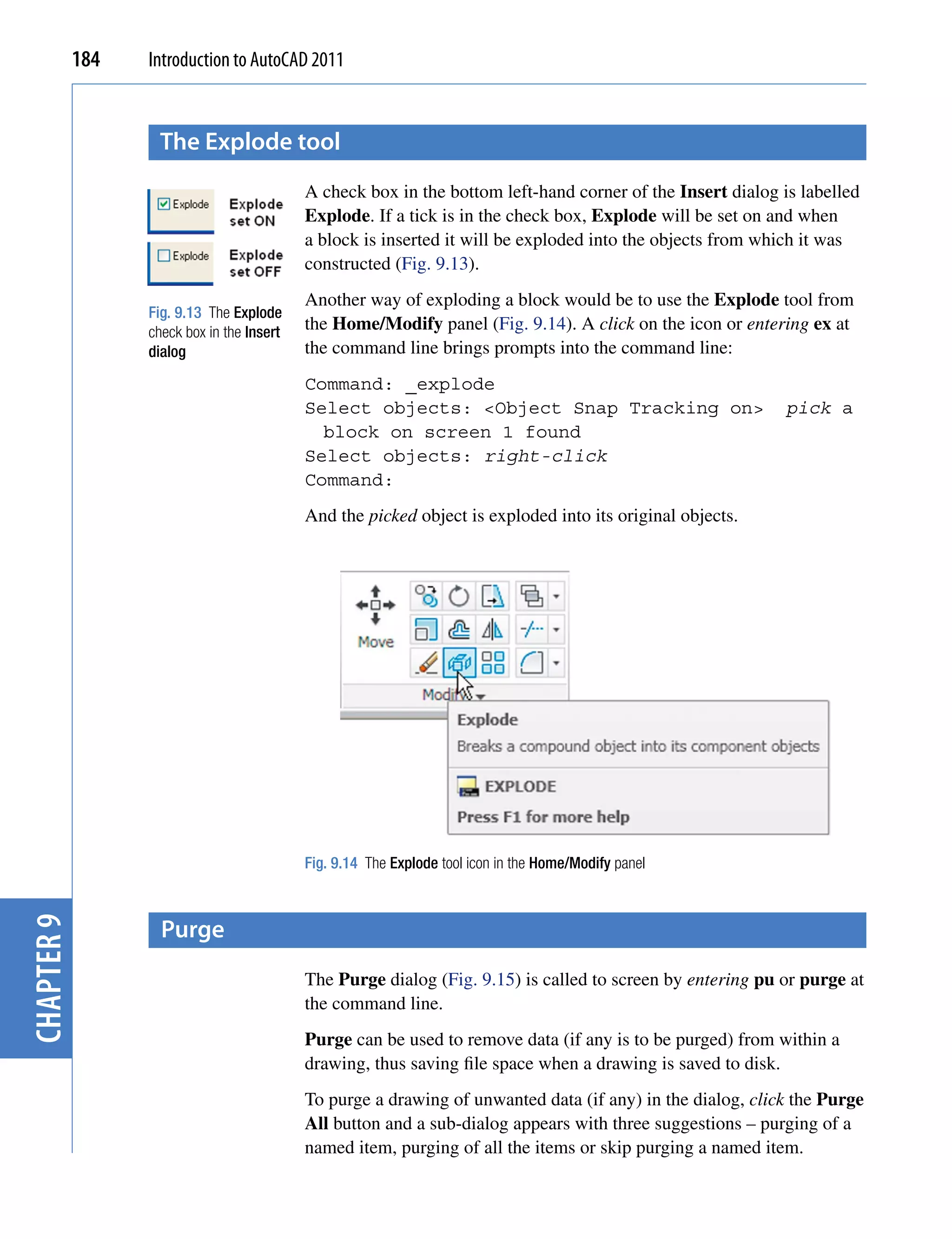 184   Introduction to AutoCAD 2011


                   the explode tool
                                            A check box in the bottom left-hand corner of the Insert dialog is labelled
                                            Explode. If a tick is in the check box, Explode will be set on and when
                                            a block is inserted it will be exploded into the objects from which it was
                                            constructed (Fig. 9.13).
                                            Another way of exploding a block would be to use the Explode tool from
                  Fig. 9.13 The Explode
                  check box in the Insert   the Home/Modify panel (Fig. 9.14). A click on the icon or entering ex at
                  dialog                    the command line brings prompts into the command line:
                                            Command: _explode
                                            Select objects: <Object Snap Tracking on>                        pick a
                                              block on screen 1 found
                                            Select objects: right-click
                                            Command:
                                            And the picked object is exploded into its original objects.




                                            Fig. 9.14 The Explode tool icon in the Home/Modify panel



                    purge
chapter 9




                                            The Purge dialog (Fig. 9.15) is called to screen by entering pu or purge at
                                            the command line.
                                            Purge can be used to remove data (if any is to be purged) from within a
                                            drawing, thus saving file space when a drawing is saved to disk.
                                            To purge a drawing of unwanted data (if any) in the dialog, click the Purge
                                            All button and a sub-dialog appears with three suggestions – purging of a
                                            named item, purging of all the items or skip purging a named item.
 