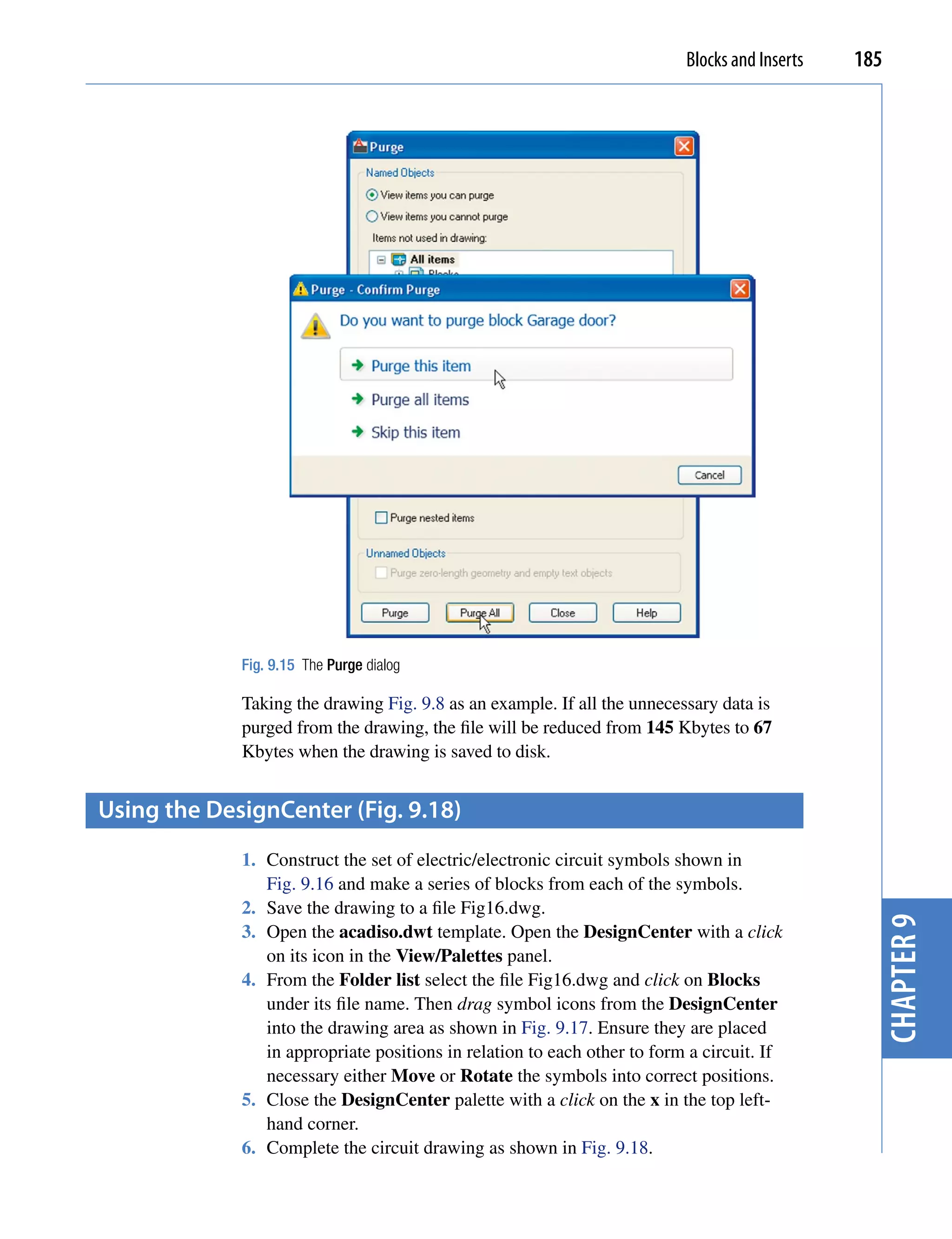 Blocks and Inserts   185




             Fig. 9.15 The Purge dialog

             Taking the drawing Fig. 9.8 as an example. If all the unnecessary data is
             purged from the drawing, the file will be reduced from 145 Kbytes to 67
             Kbytes when the drawing is saved to disk.


Using the Designcenter (fig. 9.18)
             1. Construct the set of electric/electronic circuit symbols shown in
                Fig. 9.16 and make a series of blocks from each of the symbols.
             2. Save the drawing to a file Fig16.dwg.                                            chapter 9
             3. Open the acadiso.dwt template. Open the DesignCenter with a click
                on its icon in the View/Palettes panel.
             4. From the Folder list select the file Fig16.dwg and click on Blocks
                under its file name. Then drag symbol icons from the DesignCenter
                into the drawing area as shown in Fig. 9.17. Ensure they are placed
                in appropriate positions in relation to each other to form a circuit. If
                necessary either Move or Rotate the symbols into correct positions.
             5. Close the DesignCenter palette with a click on the x in the top left-
                hand corner.
             6. Complete the circuit drawing as shown in Fig. 9.18.
 