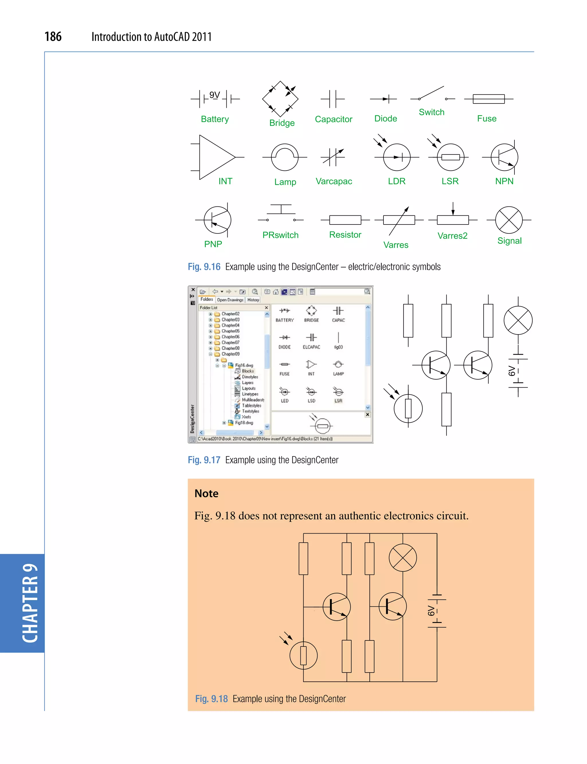 186   Introduction to AutoCAD 2011



                                             9V
                                                                                                       Switch
                                           Battery                         Capacitor       Diode                        Fuse
                                                              Bridge




                                                 INT           Lamp        Varcapac            LDR               LSR       NPN




                                                            PRswitch           Resistor                       Varres2
                                            PNP                                               Varres                           Signal

                                        Fig. 9.16 Example using the DesignCenter – electric/electronic symbols




                                                                                                                                 6V
                                        Fig. 9.17 Example using the DesignCenter


                                         Note
                                         Fig. 9.18 does not represent an authentic electronics circuit.
chapter 9




                                                                                                         6V




                                          Fig. 9.18 Example using the DesignCenter
 
