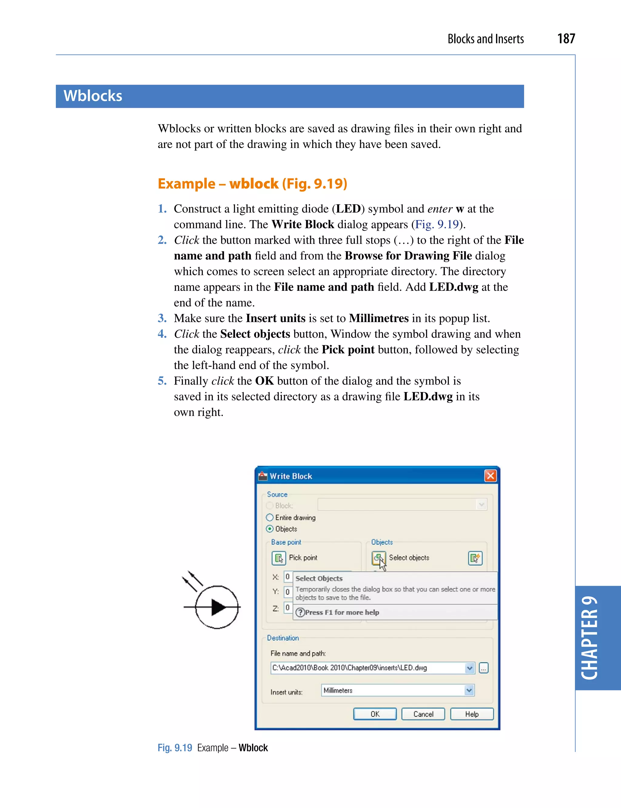 Blocks and Inserts   187


Wblocks
          Wblocks or written blocks are saved as drawing files in their own right and
          are not part of the drawing in which they have been saved.


          Example – wblock (Fig. 9.19)
          1. Construct a light emitting diode (LED) symbol and enter w at the
             command line. The Write Block dialog appears (Fig. 9.19).
          2. Click the button marked with three full stops (…) to the right of the File
             name and path field and from the Browse for Drawing File dialog
             which comes to screen select an appropriate directory. The directory
             name appears in the File name and path field. Add LED.dwg at the
             end of the name.
          3. Make sure the Insert units is set to Millimetres in its popup list.
          4. Click the Select objects button, Window the symbol drawing and when
             the dialog reappears, click the Pick point button, followed by selecting
             the left-hand end of the symbol.
          5. Finally click the OK button of the dialog and the symbol is
             saved in its selected directory as a drawing file LED.dwg in its
             own right.




                                                                                             chapter 9




          Fig. 9.19 Example – Wblock
 