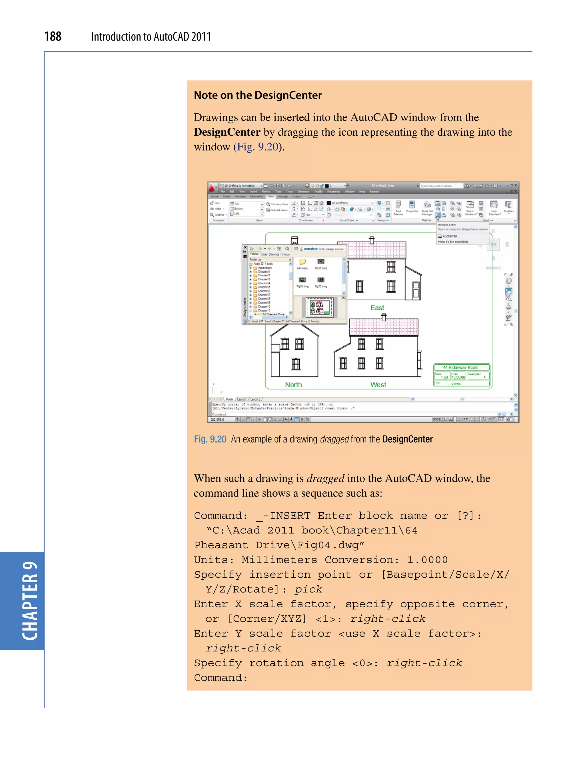 188   Introduction to AutoCAD 2011



                                         Note on the Designcenter
                                         Drawings can be inserted into the AutoCAD window from the
                                         DesignCenter by dragging the icon representing the drawing into the
                                         window (Fig. 9.20).




                                         Fig. 9.20 An example of a drawing dragged from the DesignCenter



                                         When such a drawing is dragged into the AutoCAD window, the
                                         command line shows a sequence such as:
                                         Command: _-INSERT Enter block name or [?]:
                                           “C:Acad 2011 bookChapter1164
                                         Pheasant DriveFig04.dwg”
                                         Units: Millimeters Conversion: 1.0000
chapter 9




                                         Specify insertion point or [Basepoint/Scale/X/
                                           Y/Z/Rotate]: pick
                                         Enter X scale factor, specify opposite corner,
                                           or [Corner/XYZ] <1>: right-click
                                         Enter Y scale factor <use X scale factor>:
                                           right-click
                                         Specify rotation angle <0>: right-click
                                         Command:
 