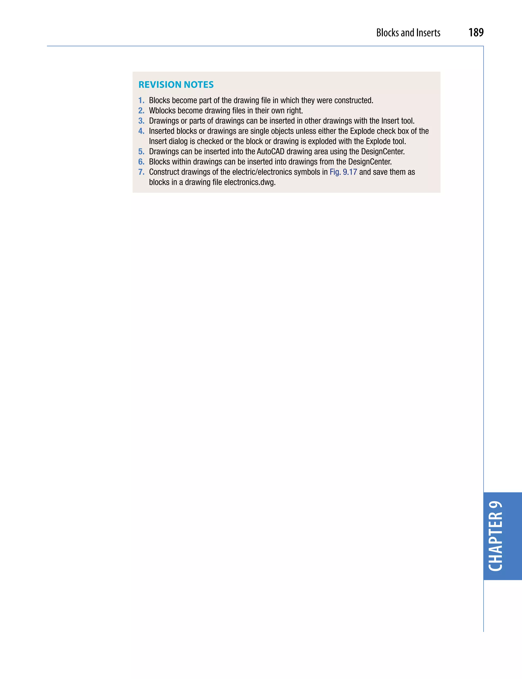 Blocks and Inserts   189



REvision notEs
1. Blocks become part of the drawing file in which they were constructed.
2. Wblocks become drawing files in their own right.
3. Drawings or parts of drawings can be inserted in other drawings with the Insert tool.
4. Inserted blocks or drawings are single objects unless either the Explode check box of the
   Insert dialog is checked or the block or drawing is exploded with the Explode tool.
5. Drawings can be inserted into the AutoCAD drawing area using the DesignCenter.
6. Blocks within drawings can be inserted into drawings from the DesignCenter.
7. Construct drawings of the electric/electronics symbols in Fig. 9.17 and save them as
   blocks in a drawing file electronics.dwg.




                                                                                                  chapter 9
 