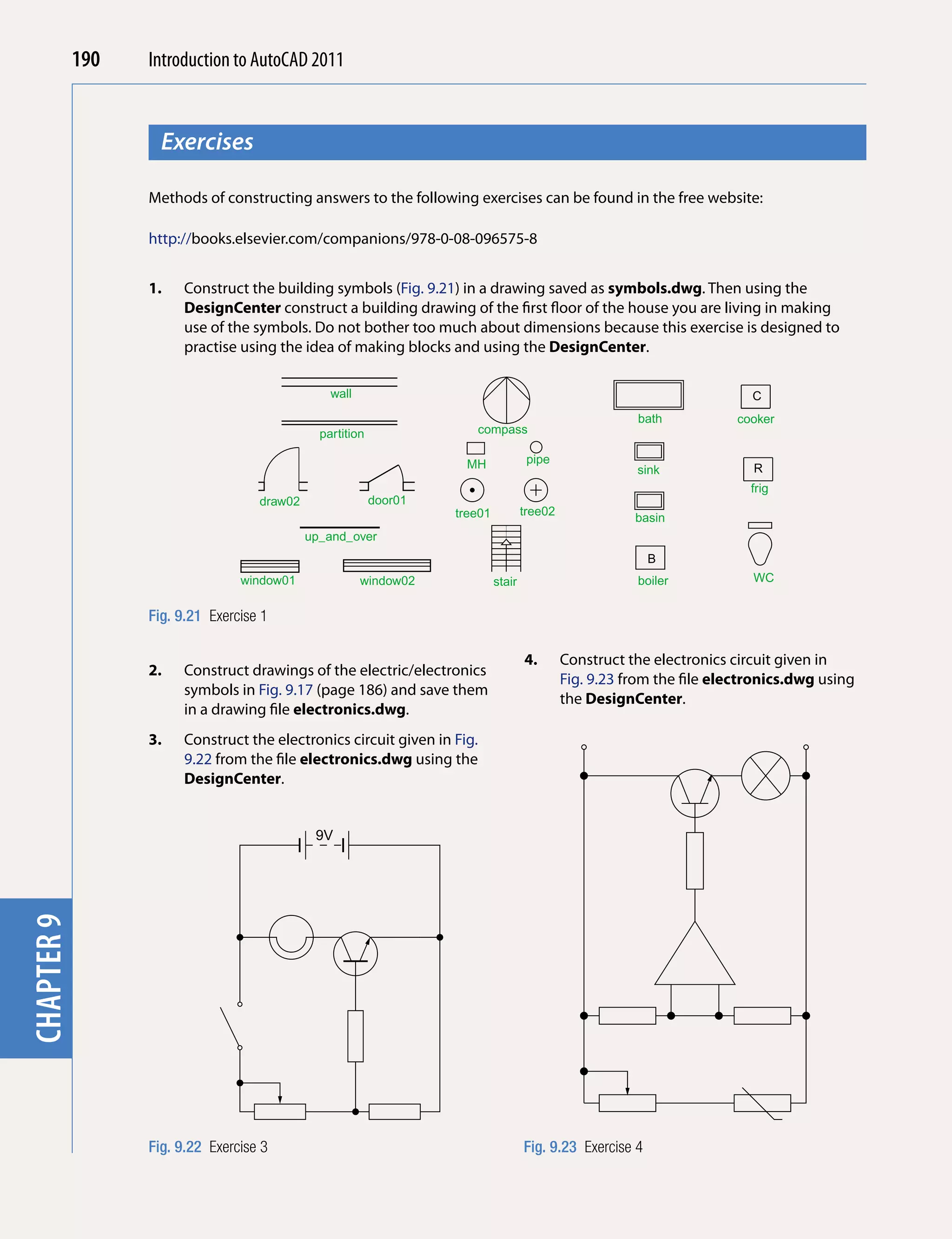 190   Introduction to AutoCAD 2010
                                          2011


                    Exercises
chapter 1



                  Methods of constructing answers to the following exercises can be found in the free website:

                  http://books.elsevier.com/companions/978-0-08-096575-8


                  1.   Construct the building symbols (Fig. 9.21) in a drawing saved as symbols.dwg. Then using the
                       DesignCenter construct a building drawing of the first floor of the house you are living in making
                       use of the symbols. Do not bother too much about dimensions because this exercise is designed to
                       practise using the idea of making blocks and using the DesignCenter.

                                                 wall                                                                      C
                                                                                                         bath            cooker
                                               partition               compass

                                                                     MH               pipe
                                                                                                         sink              R
                                                                                                                           frig
                                    draw02                 door01
                                                                    tree01           tree02
                                                                                                         basin
                                             up_and_over
                                                                                                            B
                                 window01               window02             stair                       boiler            WC


                  Fig. 9.21 Exercise 1

                                                                                     4.       Construct the electronics circuit given in
                  2.   Construct drawings of the electric/electronics
                                                                                              Fig. 9.23 from the file electronics.dwg using
                       symbols in Fig. 9.17 (page 186) and save them
                                                                                              the DesignCenter.
                       in a drawing file electronics.dwg.
                  3.   Construct the electronics circuit given in Fig.
                       9.22 from the file electronics.dwg using the
                       DesignCenter.


                                              9V
chapter 9




                  Fig. 9.22 Exercise 3                                               Fig. 9.23 Exercise 4
 